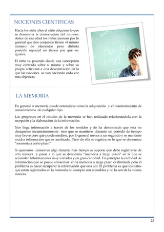 lorem ipsum                                                                  nº problema, fecha


  NOCIONES CIENTIFICAS
  Hacia los siete años el niño adquiere lo que
  se denomina la conservación del número.
  Antes de esa edad los niños piensan por lo
  general que dos conjuntos tienen el mismo
  número de elementos pero distinta
  posición espacial no tienen por qué ser
  iguales.

  El niño va pasando desde una concepción
  muy centrada sobre sí mismo y sobre su
  propia actividad a una descentración en la
  que las nociones se van haciendo cada vez
  mas objetivas.




   LA MEMORIA
  En general la memoria puede entenderse como la adquisición y el mantenimiento de
  conocimientos de cualquier tipo.

  Los progresos en el estudio de la memoria se han realizado relacionándola con la
  recepción y la elaboración de la información.

  Nos llega información a través de los sentidos y de ha demostrado que esta no
  desaparece instantáneamente sino que se mantiene durante un periodo de tiempo
  muy breve pero que puede medirse, por lo general menor a un segundo y se mantiene
  mucha información que es analizada. Parte de ella se registra en lo que se denomina
  “memoria a corto plazo”

  Si queremos conservar algo durante más tiempo se supone que debe registrarse de
  otra manera y pasar a lo que se denomina “memoria a largo plazo” en la que se
  acumulan informaciones muy variadas y en gran cantidad. En principio la cantidad de
  información que se puede almacenar en la memoria a largo plazo es ilimitada pero el
  problema es hacer recuperar la información que esta allí. El problema es que los datos
  que están registrados en la memoria no siempre son accesibles y no lo son de la misma
  manera.




                                                                                            23
 
