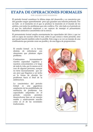 lorem ipsum                                                                  nº problema, fecha



                            POR: CAZARES LOPEZ ALEJANDRA

      El periodo formal constituye la última etapa del desarrollo y se caracteriza por
      dos grandes rasgos aparentemente pero que guardan una relación profunda. Por
      un lado es el momento en el que se produce la inserción en el mundo de los
      adultos, con todos los problemas que esto conlleva. Por otro lado es el periodo en
      el que los individuos empiezan a ser capaces de manejar el pensamiento
      hipotético deductivo característico de la ciencia.

      El pensamiento formal amplia enormemente las capacidades del chico y que no
      solo es capaz de razonar sobre lo real, sobre lo que conoce o tiene presente, sino
      que puede hacerlo también sobre lo posible. Esto exige a su vez un manejo de una
      combinatoria que permite crear ese posible y de una lógica de proposiciones.


       El estadio formal es la forma
       distinta de enfrentarse con
       situaciones que plantean algún
       problema.

       Continuamos         incrementando
       nuestra capacidad cognitiva y
       nuestros conocimientos a lo largo
       de toda la vida, por lo menos en el
       caso de algunas personas, aunque
       no tiene necesariamente que ser
       así, pero que llegamos a un techo
       en la forma de abordar los
       problemas hacia el final de la
       adolescencia.

       Lo característico del periodo
       formal     es   una     gigantesca
       ampliación de las posibilidades de
       resolución de problemas. Las
       capacidades adquiridas en el
       periodo      concreto     permiten
       desenvolverse bien en un mundo
       estable y relativamente sencillo
       como es el de las sociedades
       tradicionales.




                                                                                            25
 