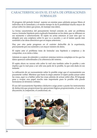 lorem ipsum                                                                    nº problema, fecha

     CARACTERISTICAS EN EL ETAPA DE OPERACIONES
                     FORMALES
      El progreso del periodo formal supone un enorme paso adelante porque libera al
      individuo de lo inmediato y al mismo tiempo le da la posibilidad mucho mayor de
      actuar sobre los datos que posee, de manejar mas datos.

      La forma característica del pensamiento formal consiste en, ante un problema
      nuevo, formular hipótesis para explicarlo basándose en los datos que se obtienen en
      ese momento o anteriormente. El sujeto no actúa entonces al azar sino que va
      dirigido por una conjetura sobre lo que va a suceder, y así el tanteo queda más
      sometido a las ideas directrices que en etapas anteriores.

      Hay por otra parte progresos en el carácter deducible de la experiencia,
      precisamente por esa sumisión a un mayor número de datos.

      El sujeto ante el problema trata de formular una hipótesis o conjetura y de
      comprobar, si es cierta o falas.

      Además es capaz de entender y construir sistemas teóricos complejos en los que los
      datos aparecen subordinados a la coherencia del sistema.

      El sujeto ahora no razona sólo sobre lo real sino también sobre lo posible y esto
      implica que lo real pasa a ser sólo una parte de lo posible, la que está dada en ese
      instante.

      La utilización de un razonamiento sobre lo posible exige que el razonamiento sea
      puramente verbal. Mientras que hasta la etapa anterior el sujeto podía actuar sobre
      las cosas, aquí va a hablar sobre las cosas además de actuar sobre ellas. El lenguaje
      pasa a ocupar una papel mucho más importante pues lo posible sólo puede
      formularse en términos verbales.

      El uso del razonamiento hipotético deductivo exige poner a punto los instrumentos
      de deducción que proporcionan las operaciones lógicas proposicionales, el uso de la
      disyunción, la conjunción, el condicional, etc.




26
 
