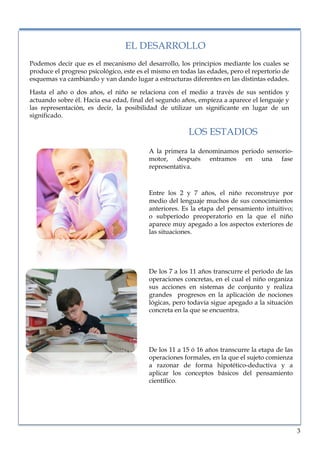 lorem ipsum                                                                     nº problema, fecha


                                    EL DESARROLLO
   Podemos decir que es el mecanismo del desarrollo, los principios mediante los cuales se
   produce el progreso psicológico, este es el mismo en todas las edades, pero el repertorio de
   esquemas va cambiando y van dando lugar a estructuras diferentes en las distintas edades.

   Hasta el año o dos años, el niño se relaciona con el medio a través de sus sentidos y
   actuando sobre él. Hacia esa edad, final del segundo años, empieza a aparece el lenguaje y
   las representación, es decir, la posibilidad de utilizar un significante en lugar de un
   significado.

                                                           LOS ESTADIOS
                                             A la primera la denominamos periodo sensorio-
                                             motor, después entramos en una fase
                                             representativa.



                                             Entre los 2 y 7 años, el niño reconstruye por
                                             medio del lenguaje muchos de sus conocimientos
                                             anteriores. Es la etapa del pensamiento intuitivo;
                                             o subperíodo preoperatorio en la que el niño
                                             aparece muy apegado a los aspectos exteriores de
                                             las situaciones.




                                             De los 7 a los 11 años transcurre el periodo de las
                                             operaciones concretas, en el cual el niño organiza
                                             sus acciones en sistemas de conjunto y realiza
                                             grandes progresos en la aplicación de nociones
                                             lógicas, pero todavía sigue apegado a la situación
                                             concreta en la que se encuentra.




                                             De los 11 a 15 ó 16 años transcurre la etapa de las
                                             operaciones formales, en la que el sujeto comienza
                                             a razonar de forma hipotético-deductiva y a
                                             aplicar los conceptos básicos del pensamiento
                                             científico.




                                                                                                   3
 