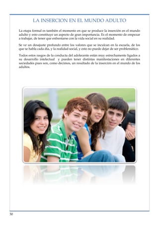 lorem ipsum                                                                    nº problema, fecha

               LA INSERCION EN EL MUNDO ADULTO

     La etapa formal es también el momento en que se produce la inserción en el mundo
     adulto y esto constituye un aspecto de gran importancia. Es el momento de empezar
     a trabajar, de tener que enfrentarse con la vida social en su realidad.

     Se ve un desajuste profundo entre los valores que se inculcan en la escuela, de los
     que se habla cada día, y la realidad social, y esto no puede dejar de ser problemático.

     Todos estos rasgos de la conducta del adolecente están muy estrechamente ligados a
     su desarrollo intelectual y pueden tener distintas manifestaciones en diferentes
     sociedades pues son, como decimos, un resultado de la inserción en el mundo de los
     adultos.




30
 