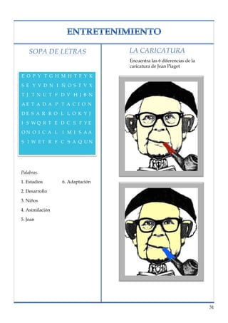 lorem ipsum                                                nº problema, fecha




       SOPA DE LETRAS               LA CARICATURA
                                    Encuentra las 6 diferencias de la
                                    caricatura de Jean Piaget

   E O P Y T G H M H T F Y K

   S E Y V D N I Ñ O S T V X

   T J T N U T F D V H J B N

   AE T A D A P T A C I O N

   DE S A R R O L L O K Y J

   I S WQ R T E D C S F YE

   ON O I C A L I M I S AA

   S I W ET R F C S A Q UN




   Palabras.

   1. Estadios      6. Adaptación

   2. Desarrollo

   3. Niños

   4. Asimilación

   5. Jean




                                                                          31
 
