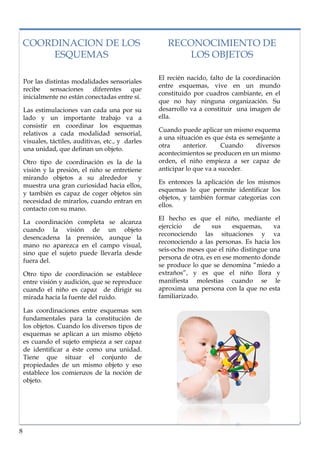 lorem ipsum                                                                       nº problema, fecha


    COORDINACION DE LOS                                RECONOCIMIENTO DE
        ESQUEMAS                                          LOS OBJETOS

                                                    El recién nacido, falto de la coordinación
    Por las distintas modalidades sensoriales
                                                    entre esquemas, vive en un mundo
    recibe    sensaciones   diferentes   que
                                                    constituido por cuadros cambiante, en el
    inicialmente no están conectadas entre sí.
                                                    que no hay ninguna organización. Su
    Las estimulaciones van cada una por su          desarrollo va a constituir una imagen de
    lado y un importante trabajo va a               ella.
    consistir en coordinar los esquemas
                                                    Cuando puede aplicar un mismo esquema
    relativos a cada modalidad sensorial,
                                                    a una situación es que ésta es semejante a
    visuales, táctiles, auditivas, etc., y darles
                                                    otra     anterior.     Cuando     diversos
    una unidad, que definan un objeto.
                                                    acontecimientos se producen en un mismo
    Otro tipo de coordinación es la de la           orden, el niño empieza a ser capaz de
    visión y la presión, el niño se entretiene      anticipar lo que va a suceder.
    mirando objetos a su alrededor           y
                                                    Es entonces la aplicación de los mismos
    muestra una gran curiosidad hacia ellos,
                                                    esquemas lo que permite identificar los
    y también es capaz de coger objetos sin
                                                    objetos, y también formar categorías con
    necesidad de mirarlos, cuando entran en
                                                    ellos.
    contacto con su mano.
                                                    El hecho es que el niño, mediante el
    La coordinación completa se alcanza
                                                    ejercicio   de     sus     esquemas,   va
    cuando la visión de un objeto
                                                    reconociendo las situaciones y va
    desencadena la prensión, aunque la
                                                    reconociendo a las personas. Es hacia los
    mano no aparezca en el campo visual,
                                                    seis-ocho meses que el niño distingue una
    sino que el sujeto puede llevarla desde
                                                    persona de otra, es en ese momento donde
    fuera del.
                                                    se produce lo que se denomina “miedo a
    Otro tipo de coordinación se establece          extraños”, y es que el niño llora y
    entre visión y audición, que se reproduce       manifiesta molestias cuando se le
    cuando el niño es capaz de dirigir su           aproxima una persona con la que no esta
    mirada hacia la fuente del ruido.               familiarizado.

    Las coordinaciones entre esquemas son
    fundamentales para la constitución de
    los objetos. Cuando los diversos tipos de
    esquemas se aplican a un mismo objeto
    es cuando el sujeto empieza a ser capaz
    de identificar a éste como una unidad.
    Tiene que situar el conjunto de
    propiedades de un mismo objeto y eso
    establece los comienzos de la noción de
    objeto.




8
 
