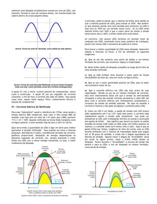  
10 
 
substituir uma lâmpada incandescente normal por uma de LEDs, com
tamanho, formato e rosca de contatos similar, um transformador não
caberia dentro do corpo pequeno dessa.
Acima: Forma de onda AC Senoidal, como obtida da rede elétrica.
Acima: Forma de onda Senoidal Retificada na forma Onda Completa.
Cada uma das 3 semi-senóides acima tem 8.333ms (milisegundos).
A opção #1 visa o menor numero possível de componentes, menor
custo e construção. A opção #2 usa um regulador de corrente
constante, a fim de fixar a corrente dos LEDs em 20mA. Essa opção
custa mais, requer maior espaço físico, conhecimento técnico e
seleção de componentes.
#1 - Corrente Elétrica AC Retificada
Para esse “laboratório” usarei a referência de 117Vac como sendo a
tensão elétrica RMS residencial. Esse valor é dito tensão RMS da
senóide, cujo topo tem um valor de 1.41 maior que o RMS, portanto
117 x 1.41 = 165V. Quando retificada na forma Onda Completa como
na figura anterior, a semi-senóide roda de zero a 165 V @ 120 Hz.
Qual seria então a quantidade de LEDs a ligar em série para melhor
aproveitar a senóide retificada? Essa questão me levou a diversas
pesquisas, descobertas e testes, considerando períodos de corrente,
potência proporcional, dissipação de energia desperdiçada no
elemento regulador de corrente, etc, sempre buscando o maior
brilho nos LEDs com a menor energia consumida, ou seja, o maior
rendimento da lâmpada.
A princípio, pode-se pensar que o máximo de brilho seria obtido ao
usar o máximo possível de LEDs, para utilizar os 165V. Mas lembre-
se que estamos usando uma semi-senóide para alimentar os LEDs e
essa terá os 165V por um período muito curto. Se os LEDS terão
máximo brilho com 165V e que a maior parte do tempo a tensão
estará entre zero e 165V, o brilho médio será muito baixo.
Ao contrário, com poucos LEDs teríamos um período maior de
condução nos LEDS, resultando numa maior potência de irradiação,
porém com menos LEDs a somatória de potência é menor.
Para buscar a melhor quantidade de LEDs nessa lâmpada, desenvolvi
tabelas e fórmulas no Excel, a fim de satisfazer as seguintes
exigências:
a) Que se use tão somente uma ponte de diodos e um resistor
limitador de corrente, por economia, espaço e simplicidade.
b) Maior brilho médio da lâmpada (LampWt) ao longo dos 8.33ms da
meia senóide retificada.
c) Que os LEDs brilhem forte durante a maior parte do tempo
(ArcoLEDsOn) do ítem (b), área em verde na figura acima.
d) Que se use a maior quantidade possível de LEDs, para se obter
uma somatória maior de lux.
e) Que a corrente elétrica nos LEDs não seja acima de suas
capacidades. Devido ao uso de um resistor limitador de corrente,
esta será relativamente baixa até que a tensão da semi-senóide
ultrapasse a soma das tensões mínimas necessárias a cada LED, dai
para cima a corrente elétrica (em milliamperes) acompanhará a
curvatura da tensão da senóide aplicada. No topo da senóide a
corrente é máxima e não pode ultrapassar o aceitável pelos LEDs.
f) Como um LED é um diodo, a queda de tensão num LED branco
sobe rapidamente até 3 ou 3.2V. Após esse ponto, a corrente sobe
rapidamente porém a tensão sobe lentamente. Isso pode ser
prejudicial ao LED, pois a dissipação térmica na junção é acentuada
sem ganho de brilho. Isso significa que haverá um ponto na subida
senoidal da tensão onde todos os LEDs estão com brilho próximo ao
maximo, e a senóide ainda terá muitos volts a subir. Aqui é que se
ganha brilho por tempo, exigência do item (b) acima, pois os LEDs
estarão brilhando com o máximo de intensidade desde esse angulo
até os 90 graus da senóide, e então até o ângulo equivalente da
descida da senóide. Quanto maior o ângulo de "ArcoLEDsOn" (área
em verde na figura acima), maior o brilho médio obtido na
lâmpada. Porém durante o “ArcoLEDsOn” o excesso de tensão não
deverá ir para os LEDs, e sim ser dissipado no resistor limitador,
como perda de energia.
 