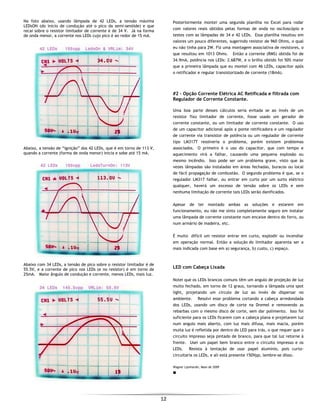  
12 
 
Na foto abaixo, usando lâmpada de 42 LEDs, a tensão máxima
LEDsON (do início de condução até o pico da semi-senóide) e que
recai sobre o resistor limitador de corrente é de 34 V. Já na forma
de onda menor, a corrente nos LEDs cujo pico é ao redor de 15 mA.
Abaixo, a tensão de “ignição” dos 42 LEDs, que é em torno de 113 V,
quando a corrente (forma de onda menor) inicia e sobe até 15 mA.
Abaixo com 34 LEDs, a tensão de pico sobre o resistor limitador é de
55.5V, e a corrente de pico nos LEDs (e no resistor) é em torno de
25mA. Maior ângulo de condução e corrente, menos LEDs, mais luz.
Posteriormente montei uma segunda planilha no Excel para rodar
com valores reais obtidos pelas formas de onda no osciloscópio e
testes com as lâmpadas de 34 e 42 LEDs. Essa planilha resultou em
valores um pouco diferentes, sugerindo resistor de 960 Ohms, o qual
eu não tinha para 2W. Fiz uma montagem associativa de resistores, o
que resultou em 1013 Ohms. Então a corrente (RMS) obtida foi de
34.9mA, potência nos LEDs: 2.687W, e o brilho obtido foi 50% maior
que a primeira lâmpada que eu montei com 46 LEDs, capacitor após
o retificador e regular transistorizado de corrente (18mA).
#2 – Opção Corrente Elétrica AC Retificada e filtrada com
Regulador de Corrente Constante.
Uma boa parte desses cálculos seria evitada se ao invés de um
resistor fixo limitador de corrente, fosse usado um gerador de
corrente constante, ou um limitador de corrente constante. O uso
de um capacitor adicional após a ponte retificadora e um regulador
de corrente via transistor de potência ou um regulador de corrente
tipo LM317T resolveria o problema, porém existem problemas
associados. O primeiro é o uso do capacitor, que com tempo e
aquecimento virá a falhar, causando uma pequena explosão ou
mesmo incêndio. Isso pode ser um problema grave, visto que às
vezes lâmpadas são instaladas em áreas fechadas, buracos ou local
de fácil propagação de combustão. O segundo problema é que, se o
regulador LM317 falhar, ou entrar em curto por um surto elétrico
qualquer, haverá um excesso de tensão sobre os LEDs e sem
nenhuma limitação de corrente tais LEDs serão danificados.
Apesar de ter montado ambas as soluções e estarem em
funcionamento, eu não me sinto completamente seguro em instalar
uma lâmpada de corrente constante num encaixe dentro do forro, ou
num armário de madeira, etc.
É muito difícil um resistor entrar em curto, explodir ou incendiar
em operação normal. Então a solução do limitador aparenta ser a
mais indicada com base em a) segurança, b) custo, c) espaço.
LED com Cabeça Lixada
Notei que os LEDs brancos comuns têm um angulo de projeção de luz
muito fechado, em torno de 12 graus, tornando a lâmpada uma spot
light, projetando um circulo de luz ao invés de dispersar no
ambiente. Resolvi esse problema cortando a cabeça arredondada
dos LEDs, usando um disco de corte na Dremel e removendo as
rebarbas com o mesmo disco de corte, sem dar polimento. Isso foi
suficiente para os LEDs ficarem com a cabeça plana e projetarem luz
num angulo mais aberto, com luz mais difusa, mais macia, porém
muita luz é refletida por dentro do LED para trás, o que requer que o
circuito impresso seja pintado de branco, para que tal luz retorne à
frente. Usei um papel bem branco entre o circuito impresso e os
LEDs. Resista à tentação de usar papel alumínio, pois curto-
circuitaria os LEDs, e ali está presente 150Vpp, lembre-se disso.
Wagner Lipnharski, Maio de 2009
■
 