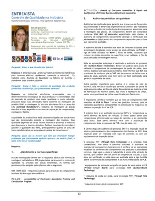  
13 
 
ENTREVISTA  
Controle de Qualidade na Indústria 
Reporter Izabella Luiza  entrevista  Aline Lipnharski da Landis+Gyr. 
 
Aline Lipnharski
Analista de Qualidade
Landis+Gyr - South America - Curitiba Paraná.
www.landisgyr.com.br
Técnica Eletrônica (UTFPR-CEFET), Graduada em
Tecnologia em Mecânica (UTFPR-CEFET),
especialização Engenharia da Produção (PUC PR).
Responsável pelo controle de qualidade de PCIs e
outros produtos dos fornecedores da Landis+Gyr.
Pergunta: Aline, o que a Landis+Gyr fabrica?
Resposta: A empresa Suiça Landis+Gyr fabrica medidores eletrônicos
para consumo elétrico, residencial, comercial e industrial. Eu
trabalho como Analista de Qualidade na fábrica de Curitiba e
atendemos toda a América Latina.
Pergunta: Como é feito o controle de qualidade dos produtos
fornecidos à Landis+Gyr, por fornecedores externos?
Resposta: As indústrias eletrônicas preocupadas com o
desenvolvimento tecnológico de seus produtos e a necessidade real
do mercado de produzir com maior qualidade e custo reduzido,
procuram focar suas atividades fabris somente na montagem do
produto final. A montagem do circuito eletrônico fica a cargo dos
CMs (Contract Manufacturer), indústria de montagem de placas
eletrônicas com experiência na área de aquisição de componentes,
montagem e testes.
A qualidade do produto final está totalmente ligada com os sub-itens
que são incorporados durante a montagem dos mesmos. Essa
qualidade depende de vários fatores internos e externos a indústria
que desenvolve e monta o produto. Existem maneiras de controlar e
garantir a qualidade dos itens, principalmente quanto se trata de
itens manufaturados por empresas da cadeia de fornecimento.
Pergunta: Quais são os fatores que tem por finalidade mitigar
problemas que futuramente poderão aparecer no usuário final, e
como evitá-los já na fabricação?
Resposta:
1. Atendimento a normas específicas:
Os CMs homologados devem ter os requisitos básicos das normas de
montagem, retrabalhos e ESD implantados para garantir o mínimo de
qualidade no processo das placas eletrônicas. As normas que
geralmente são exigidas pelos clientes são as seguintes:
NBR 14544:2000 - Requisitos básicos para proteção de componentes
sensíveis às descargas eletrostáticas
IPC-A-610 - Acceptability of Electronics Assemblies Training and
Certification Program
IPC-7711/7721 - Rework of Electronic Assemblies & Repair and
Modification of Printed Boards and Electronic Assemblies
2. Auditorias periódicas de qualidade
Auditorias são realizadas para garantir que o processo do fornecedor
está controlado e dentro das expectativas do cliente. São realizadas
auditorias no âmbito de conferência de componentes adquiridos para
a montagem das placas. Os componentes devem ser comprados
conforme BOM (Bill of Materials) especificado pelo cliente. A
auditoria de componentes basicamente abrange a verificação dos
partnumbers e fabricantes dos componentes separados para o lote
que está sendo auditado.
A auditoria do lote é estendida aos itens de consumo utilizados para
a montagem das placas, como a pasta de solda utilizada na Printer 1
;
liga de solda utilizada na Wave 2
; fluxo de solda, composto que
remove os óxidos presentes na superfície a ser soldada; e fio de
solda utilizado na montagem manual.
Após as aprovações anteriores é realizada a auditoria do processo
SMT (Surface-Mount Technology). Existe um padrão para prazo de
validade e temperatura de armazenagem da pasta de solda, bem
como a espessura de aplicação da mesma. Vale informar que 80% dos
problemas de solda em placas SMT são decorrentes de falhas com a
pasta de solda, portanto esse item deve ser bem controlado para
garantir a qualidade de solda.
Outra questão importante para auditar é o tempo de vida do
estêncil, tela metálica vazada que permite a passagem da pasta de
solda somente sobre as ilhas da placa. Dependendo da matéria-prima
de fabricação do estêncil (latão, aço inox) e espessura da chapa,
existe uma quantidade de ciclos especificada pelo fabricante.
É importante certificar também que os rolos de componentes SMT
inseridos na Pick & Place 3
estão nas posições corretas, pois os
cabeçotes apanham os componentes no alimentador da máquina e os
inserem na posição X e Y da PCB.
O próximo item a ser auditado no processo SMT é a temperatura ou
perfil térmico do forno de refusão. O forno possui zonas com
temperaturas diferenciadas ao longo do caminho a ser percorrido
pela placa. Esse perfil térmico varia com a população de
componentes, área e espessura da PCB, tipo de solda, etc.
A última etapa de auditoria do processo SMT é a inspeção visual de
solda e posicionamento dos componentes distribuídos na PCB. Essa
inspeção pode ser realizada com lupa de aumento ou com um
equipamento de inspeção óptica.
O processo THT (Through Hole Technology) é o processo mais
convencional, mas ainda é bastante utilizado. A auditoria na
inserção de componentes basicamente é verificar se as operadoras
encaixam os terminais dos componentes nas posições e polaridades
corretas. Logo após a placa é submetida à solda onda através de
esteira, que também tem um perfil de temperatura traçado, o qual
deve ser verificado. A solda deve ser auditada após a liga fundida
aderir os terminais dos componentes e aos furos metalizados da PCB.
1
equipamento de aplicação serigrafia da pasta de solda sobre a PCB
(Printed Circuit Board) para tecnologia SMT (Surface-Mount
Technology)
2
máquina de solda por onda, para tecnologia THT (Through Hole
Technology)
3
máquina de inserção de componentes SMT
 