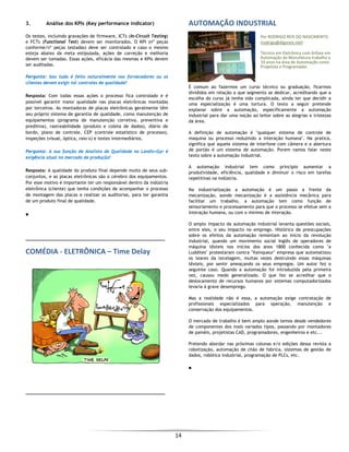  
14 
 
3. Análise dos KPIs (Key performance indicator)
Os testes, incluindo gravações de firmware, ICTs (In-Circuit Testing)
e FCTs (Functional Test) devem ser monitorados. O KPI (nº peças
conforme/nº peças testadas) deve ser controlado e caso o mesmo
esteja abaixo da meta estipulada, ações de correção e melhoria
devem ser tomadas. Essas ações, eficácia das mesmas e KPIs devem
ser auditadas.
Pergunta: Isso tudo é feito naturalmente nos fornecedores ou os
clientes devem exigir tal controles de qualidade?
Resposta: Com todas essas ações o processo fica controlado e é
possível garantir maior qualidade nas placas eletrônicas montadas
por terceiros. As montadoras de placas eletrônicas geralmente têm
seu próprio sistema de garantia de qualidade, como manutenção de
equipamentos (programa de manutenção corretiva, preventiva e
preditiva), rastreabilidade (produto e coleta de dados), diário de
bordo, plano de controle, CEP (controle estatístico de processo),
inspeções (visual, óptica, raio-x) e testes intermediários.
Pergunta: A sua função de Analista de Qualidade na Landis+Gyr é
exigência atual no mercado de produção?
Resposta: A qualidade do produto final depende muito de seus sub-
conjuntos, e as placas eletrônicas são o cérebro dos equipamentos.
Por esse motivo é importante ter um responsável dentro da indústria
eletrônica (cliente) que tenha condições de acompanhar o processo
de montagem das placas e realizar as auditorias, para ter garantia
de um produto final de qualidade.
■
COMÉDIA ‐ ELETRÔNICA – Time Delay
AUTOMAÇÃO INDUSTRIAL 
Por RODRIGO REIS DO NASCIMENTO 
(rodrigo@digoreis.net) 
Técnico em Eletrônica com ênfase em 
Automação da Manufatura trabalha a 
10 anos na área de Automação como 
Projetista e Programador.
É comum ao fazermos um curso técnico ou graduação, ficarmos
divididos em relação a que segmento se dedicar, acreditando que a
escolha do curso já tenha sido complicada, ainda ter que decidir a
uma especialização é uma tortura. O texto a seguir pretende
explanar sobre a automação, especificamente a automação
industrial para dar uma noção ao leitor sobre as alegrias e tristezas
da área.
A definição de automação é "qualquer sistema de controle de
maquina ou processo reduzindo a interação humana". Na pratica,
significa que aquele sistema de interfone com câmera e a abertura
de portão é um sistema de automação. Porem vamos falar neste
texto sobre a automação industrial.
A automação industrial tem como principio aumentar a
produtividade, eficiência, qualidade e diminuir o risco em tarefas
repetitivas na indústria.
Na industrialização a automação é um passo a frente da
mecanização, aonde mecanização é a assistência mecânica para
facilitar um trabalho, a automação tem como função de
sensoriamento e processamento para que o processo se efetue sem a
interação humana, ou com o mínimo de interação.
O amplo impacto da automação industrial levanta questões sociais,
entre eles, o seu impacto no emprego. Histórico de preocupações
sobre os efeitos da automação remontam ao início da revolução
industrial, quando um movimento social Inglês de operadores de
máquina têxteis nos inícios dos anos 1800 conhecida como "a
Luddites" protestaram contra "Vainqueur" empresa que automatizou
os teares da tecelagem, muitas vezes destruindo essas máquinas
têxteis, por sentir ameaçando os seus empregos. Um autor fez o
seguinte caso. Quando a automação foi introduzida pela primeira
vez, causou medo generalizado. O que fez se acreditar que o
deslocamento de recursos humanos por sistemas computadorizados
levaria à grave desemprego.
Mas a realidade não é essa, a automação exige contratação de
profissionais especializados para operação, manutenção e
conservação dos equipamentos.
O mercado de trabalho é bem amplo aonde temos desde vendedores
de componentes dos mais variados tipos, passando por montadores
de painéis, projetistas CAD, programadores, engenheiros e etc...
Pretendo abordar nas próximas colunas e/o edições dessa revista a
robotização, automação de chão de fabrica, sistemas de gestão de
dados, robótica industrial, programação de PLCs, etc.
■
 