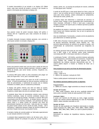  
16 
 
O modelo Intermediário já usa teclado e um display LCD 128x64
pixels, onde todo controle de tensão e corrente é por teclado no
painel e informações são mostradas no display LCD.
Essa possível versão de painel incorpora display LCD gráfico e
displays LED de 7 segmentos para visão constante de tensões e
correntes.
O modelo Avançado incorpora módulos opcionais, com controle e
informações também via teclado e display LCD.
Acima uma possível versão mais curta da caixa e painel da fonte de
equipamentos com diversos módulos opcionais, incluindo o joggler à
direita do teclado, para variar tensão, corrente, frequência, etc,
manualmente.
O conector DB-9 possui todos os pinos necessários para plugar um
cabo com 8 garrinhas + terra, para o analisador lógico.
Cada modulo opcional possui uma chave de on/off à esquerda do
painel. A frente do painel pode ser feita em alumínio revestida com
filme de policarbonato, e substituível de acordo com os módulos
instalados na unidade, para um acabamento profissional.
O display LCD gráfico informa uma série de dados ao usuário,
incluindo estatísticas e acúmulo de consumo, corrente, tensão,
frequência, estado lógico dos pinos do analisador lógico, etc.
A produção dessa fonte de instrumentos consiste numa estrutura
metálica anodizada, tampa de alumínio anodizada traseira com
conectores de entrada de energia, ventilação e conector DB-9 para
comunicação serial RS-232C externa. As tampas laterais, superior e
inferior também em alumínio anodizado, com parafusos de cabeça
cônica chata e o painel frontal em alumínio com filme em
policarbonato impresso com silk-screen. Cada uma das 3 ou 4 seções
do painel frontal (chaves on/off, bornes de saída, teclado, LCD e
indicadores 7 segmentos) possuem chapas de alumínio próprias que
permitem fixação interna por trás do painel frontal.
O teclado e botões de controle podem ser fabricados especialmente
ou usar solução existente no mercado.
A produção desse equipamento tende a ser de baixo custo, visto a
quantidade razoável de produção de placas de circuito impresso,
tampas, painel, etc, no processo de produção em volume, conhecida
no nosso grupo como “mutirão”.
A venda de tais KITS para o nosso grupo deverá ser feita a preço de
custo e com um mínimo de lucro a reverter como investimento ou
caixa para novos projetos, compra antecipada de componentes,
fabricação de caixas, painéis, etc.
A próxima etapa será determinar a construção da estrutura no
formato frame, tampas e locais apropriados para transformador ou
fonte chaveada, retificador e filtros e local para a placa-mãe.
Também a estrutura de suporte para os módulos opcionais já poderá
ser dimensionada.
Na seqüência de projeto e construção, primeiro será produzida uma
fonte comum sem módulos opcionais, mas já com os opcionais de
controle e display.
Uma vez estabilizado e funcionando, o projeto servirá de plataforma
para desenvolver os módulos opcionais.
O MPC (Micro Processor Control) poderá ser feito usando hardware
de diversos fabricantes: MicroChip, Atmel, Renesas, etc. Isso
permitirá desenvolvimento de software em paralelo no grupo, com
multiplicidade de conhecimento transmitido aos integrantes do
grupo.
Os módulos opcionais farão parte de uma interface de comunicação
com o MPC, ainda a ser definida, porém serão totalmente
controladas pelo MPC e informação mostrada no LCD gráfico.
A combinação Teclado – LCD Gráfico, permitirá inúmeras aplicações
nesse equipamento, incluindo testador de transistores, traçadores de
curva, medidor LRC, medidor de banda passante, etc, tudo
dependendo dos módulos opcionais desenvolvidos para tal. O
usuário poderá adquirir e instalar os módulos de maior uso e
interesse.
Uma projeção do que seria uma fonte de alimentação popular:
+5Vdc @ 3 a 4A
+12Vdc, -12Vdc @ 1A
0 – 28Vdc @ 5A, ajustável, resolução de 10mV.
Todas as saídas possuem monitoração de corrente.
Dos módulos opcionais podemos prever os seguintes:
Frequencímetro:
0 – 50MHz em 2 escalas, trigger automático ou manual via teclado.
Gerador de Funções:
0 – 2MHz, ondas triangular, dente de serra, quadrada (seleção de
dutty cycle) e senoidal, tensão de saída ajustável 0-10V, sweep.
Analisador Lógico:
8 canais com memória de 256 bytes (ou mais), trigger ajustável,
sample rate máximo possível dependendo do clock do Processador
(5MHz?), dados coletados mostrados no LCD.
Gerador de Clock:
Gerador de onda quadrada com frequência selecionada no teclado,
valores estanques 1Hz, 100Hz, 1kHz, 10kHz, 48Khz, 100kHz, 200kHz,
500kHz, 1MHz, 2MHz, 5MHz, 10MHz, ou o que for possível produzir.
Medidor LRC:
Instrumento de medição de Impedância Indutiva, Capacitiva e
Resistiva.
 