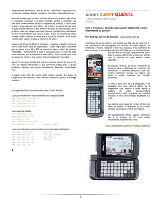  
2 
 
componentes eletrônicos, placas de PC, memórias, equipamentos,
até óculos, relógios, bolsas, vestuário, utensílios, eletrodomésticos.
Algumas dessas lojas virtuais, também existentes no eBay, são sérias
e realmente entregam o produto vendido, porém o vendedor não
tem bom conhecimento técnico a respeito do produto, e você pode
acabar comprando gato por lebre. Na prática, a maioria dessas lojas
virtuais aceita devolver o seu dinheiro em caso de insatisfação com o
produto, mas elas exigem que você retorne o produto bem embalado
e o frete correndo por sua conta e custo. Como na maioria das vezes
o frete custa o mesmo ou mais que o preço do produto, você acaba
ficando com o gato, e passa a chamá-lo de lebre.
Comprar da China no Brasil é importar, e quando o pacote entra no
Brasil pode haver taxa de importação. Como regra geral considere
que irá pagar entre 60 e 80% de impostos sobre o valor do produto
importado. Normalmente a taxa é calculada sobre o valor da nota
fiscal (invoice) que acompanha a mercadoria. Pode ocorrer que, com
um pouco de sorte, a sua compra seja entregue sem esta taxa.
Mais à frente nessa edição leia sobre um acordo comercial que eu fiz
com um desses fabricantes e que permitirá trazer para o grupo
produtos chineses, por preços convidativos. Exemplo: Osciloscópio
LCD.
A seguir uma lista de locais onde nossos colegas do grupo já
compraram via Internet, sem nenhum desabono, preço e entrega
razoável.
Os seguintes URLs foram enviados pelo Carmo Munhoz
Lojas que receberam uma estrelinha dos colegas da lista
www.sureelectronics.net
www.dealextreme.com
www.chinavasion.com
www.gainexpress.com
Lojas apenas citadas
www.kaidomain.com
www.focalprice.com
www.dhgate.com
www.lightinthebox.com
www.mymemory.co.uk (memory Keys)
Lojas que oferecem outros produtos que não sejam eletrônicos
www.play-asia.com (jogos)
www.eastbay.com (tênis e roupas)
www.fragrancex.com (perfumes)
www.finishline.com (tênis)
www.secondspin.com
www.eastbay.com
■
 QUENTE QUENTE QUENTE 
  A ÚLTIMA NOTÍCIA DESTA SEMANA 
  Por MAK. 
Com a tecnologia, teclado pode assumir diferentes layouts
dependendo da posição
Por Rodrigo Martin de Macedo - www.geek.com.br
A Samsung anunciou Alias 2, um celular que faz uso de uma tela e-
ink, semelhante às empregadas em leitores de livros digitais, os
chamados e-books. Segundo o site The Register, e ao contrário do
que se pensa, a tecnologia não será utilizada na tela do dispositivo,
mas sim em seu teclado, que permitirá que o
Alias 2 assuma diferentes layouts de acordo
com a posição em que estiver sendo
segurado.
Na posição vertical, as teclas mostrarão os
números para a digitação do telefone. Na
horizontal, o telefone presumirá que seu
usuário pretende navegar ou digitar um
texto e então mostrará um teclado
alfabético.
O Alias 2 terá tela de 2,6 polegadas, virá
equipado com uma câmera digital de 2
megapixels com suporte a zoom digital e
captura de vídeo. Compreenderá
arquivos AAC e MP3 gravados em cartões
microSD, e terá conectividade Bluetooth 2.0
e 3G.
Sua bateria será capaz de render 14 dias em
modo de espera. O aparelho já está sendo
vendido nos Estados Unidos por US$ 80.
Um equipamento similar usando electronic
Ink é o teclado de PC com teclas
visualmente programáveis, veja:
www.artlebedev.com/everything/optimus
 