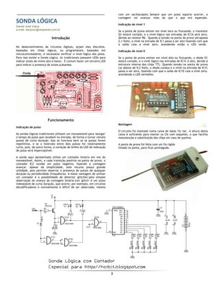  
3 
 
 
SONDA LÓGICA 
Daniel José Viana
e-mail: danjovic@vespanet.com.br
Introdução
No desenvolvimento de circuitos digitais, sejam eles discretos,
baseados em 'chips' lógicos, ou programáveis, baseados em
microcontroladores, é necessário verificar o nível lógico dos pinos.
Para isso existe a Sonda Lógica. As tradicionais possuem LEDs para
indicar sinais de níveis alto e baixo. É comum haver um terceiro LED
para indicar a presença de sinais pulsantes.
Funcionamento
Indicação de pulso
As sondas lógicas tradicionais utilizam um monoestável para 'alongar'
o tempo do pulso que recebem na entrada, de forma a tornar visíveis
pulsos de curta duração. Isso só funciona bem se os pulsos forem
repetitivos, e se o intervalo entre dois pulsos for relativamente
curto, pois, de outra forma, a variação de brilho do LED de indicação
de pulso será imperceptível.
A sonda aqui apresentada utiliza um contador binário em vez do
monoestável. Assim, a cada transição positiva na ponta de prova, o
contador IC2 recebe um pulso negativo, fazendo a contagem
avançar. Apesar da simplicidade, este recurso possui grande
utilidade, pois permite observar a presença de pulsos de qualquer
duração ou periodicidade (frequência). A maior vantagem de utilizar
um contador é a possibilidade de detectar 'glitches' pela simples
observação do avanço da contagem binária (um 'glitch' é um pulso
indesejável de curta duração, que ocorre, por exemplo, em circuitos
decodificadores e normalmente é difícil de ser observado, mesmo
com um osciloscópio). Sempre que um pulso espúrio ocorrer, a
contagem vai avançar mais do que o que era esperado.
Indicação de nível 1
Se a ponta de prova estiver em nível zero ou flutuando, o transistor
Q1 estará cortado, e o nível lógico nas entradas de IC1A será zero,
devido ao resistor R6. Quando a tensão na ponta de prova ultrapassa
2,1 Volts, o nível na entrada de IC1 passa a ser alto fazendo com que
a saída caia a nível zero, acendendo então o LED verde.
Indicação de nível 0
Se a ponta de prova estiver em nível alto ou flutuando, o diodo D1
estará cortado, e o nível lógico nas entradas de IC1C é alto, devido à
estrutura interna dos chips TTL. Quando tensão na ponta de prova
cai abaixo de 0,2 Volts, o diodo conduz e o nível na entrada de IC1C
passa a ser zero, fazendo com que a saída de IC1D caia a nível zero,
acendendo o LED vermelho.
Montagem
O circuito foi montado numa caixa de balas 'tic tac'. A altura desta
caixa é suficiente para montar os CIs com soquetes, o que facilita
manutenção e substituição dos chips em caso de queima.
A ponta de prova foi feita com um fio rígido
limado na ponta, para ficar pontiaguda.
 