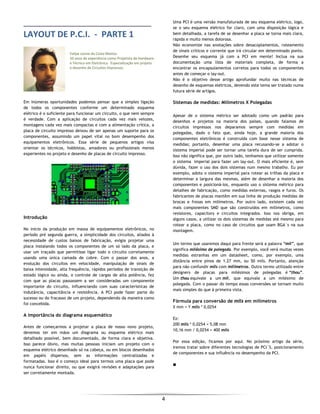  
4 
 
LAYOUT DE P.C.I.  ‐  PARTE 1 
 
 
Felipe Leone da Costa Mattos 
10 anos de experiência como Projetista de Hardware 
e Técnico em Eletrônica.  Especialização em projeto 
e desenho de Circuitos Impressos. 
 
Em inúmeras oportunidades podemos pensar que a simples ligação
de todos os componentes conforme um determinado esquema
elétrico é o suficiente para funcionar um circuito, o que nem sempre
é verdade. Com a aplicação de circuitos cada vez mais velozes,
montagens cada vez mais compactas e com a alimentação crítica, a
placa de circuito impresso deixou de ser apenas um suporte para os
componentes, assumindo um papel vital no bom desempenho dos
equipamentos eletrônicos. Essa série de pequenos artigos visa
orientar os técnicos, hobbistas, amadores ou profissionais menos
experientes no projeto e desenho de placas de circuito impresso.
Introdução
No início da produção em massa de equipamentos eletrônicos, no
período pré segunda guerra, a simplicidade dos circuitos, aliados à
necessidade de custos baixos de fabricação, exigia projetar uma
placa instalando todos os componentes de um só lado da placa, e
usar um traçado que permitisse ligar todo o circuito corretamente
usando uma única camada de cobre. Com o passar dos anos, a
evolução dos circuitos em velocidade, manipulação de sinais de
baixa intensidade, alta frequência, rápidos períodos de transição de
estado lógico ou ainda, o controle de cargas de alta potência, fez
com que as placas passassem a ser consideradas um componente
importante do circuito, influenciando com suas características de
indutância, capacitância e resistência. A PCI pode fazer parte do
sucesso ou do fracasso de um projeto, dependendo da maneira como
foi concebida.
A importância do diagrama esquemático
Antes de começarmos a projetar a placa de nosso novo projeto,
devemos ter em mãos um diagrama ou esquema elétrico mais
detalhado possível, bem documentado, de forma clara e objetiva.
Isso parece óbvio, mas muitas pessoas iniciam um projeto com o
esquema elétrico desenhado só na cabeça, ou em blocos desenhados
em papéis dispersos, sem as informações centralizadas e
formatadas. Isso é o começo ideal para termos uma placa que pode
nunca funcionar direito, ou que exigirá revisões e adaptações para
ser corretamente montada.
Uma PCI é uma versão manufaturada de seu esquema elétrico, logo,
se o seu esquema elétrico for claro, com uma disposição lógica e
bem detalhada, a tarefa de se desenhar a placa se torna mais clara,
rápida e muito menos dolorosa.
Não economize nas anotações sobre desacoplamentos, roteamento
de sinais críticos e corrente que irá circular em determinado ponto.
Desenhe seu esquema já com a PCI em mente! Inclua na sua
documentação uma lista de materiais completa, de forma a
encontrar os encapsulamentos corretos para todos os componentes
antes de começar o lay-out.
Não é o objetivo desse artigo aprofundar muito nas técnicas de
desenho de esquemas elétricos, devendo este tema ser tratado numa
futura série de artigos.
Sistemas de medidas: Milímetros X Polegadas
Apesar de o sistema métrico ser adotado como um padrão para
desenhos e projetos na maioria dos países, quando falamos de
circuitos impressos nos deparamos sempre com medidas em
polegadas, dado o fato que, ainda hoje, a grande maioria dos
componentes eletrônicos é construída com base nesse sistema de
medidas; portanto, desenhar uma placa recusando-se a adotar o
sistema imperial pode ser tornar uma tarefa dura de ser cumprida.
Isso não significa que, por outro lado, tenhamos que utilizar somente
o sistema imperial para fazer um lay-out. O mais eficiente é, sem
dúvida, fazer o uso dos dois sistemas num mesmo trabalho. Eu por
exemplo, adoto o sistema imperial para rotear as trilhas da placa e
determinar a largura das mesmas, além de desenhar a maioria dos
componentes e posicioná-los, enquanto uso o sistema métrico para
detalhes de fabricação, como medidas externas, rasgos e furos. Os
fabricantes de placas mantêm em sua linha de produção medidas de
brocas e fresas em milímetros. Por outro lado, existem cada vez
mais componentes SMD que são construídos em milímetros, como
resistores, capacitors e circuitos integrados. Isso nos obriga, em
alguns casos, a utilizar os dois sistemas de medidas até mesmo para
rotear a placa, como no caso de circuitos que usam BGA´s na sua
montagem.
Um termo que usaremos daqui para frente será a palavra “mil”, que
significa milésimo de polegada. Por exemplo, você verá muitas vezes
medidas estranhas em um datasheet, como, por exemplo, uma
distância entre pinos de 1.27 mm, ou 50 mils. Portanto, atenção
para não confundir mils com milímetros. Outro termo utilizado entre
designers de placas para milésimos de polegadas é “thou”.
Um thou equivale a um mil, que equivale a um milésimo de
polegada. Com o passar do tempo essas conversões se tornam muito
mais simples do que à primeira vista.
Fórmula para conversão de mils em milímetros
X mm = Y mils * 0,0254
Ex:
200 mils * 0,0254 = 5,08 mm
10,16 mm / 0,0254 = 400 mils
Por essa edição, ficamos por aqui. No próximo artigo da série,
iremos tratar sobre diferentes tecnologias de PCI´S, posicionamento
de componentes e sua influência no desempenho da PCI.
■
 
 
