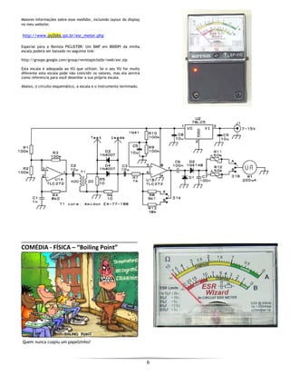  
6 
 
Maiores informações sobre esse medidor, incluindo layout do display
no meu website:
http://www.py2bbs.qsl.br/esr_meter.php
Especial para a Revista PICLISTBR: Um BMP em 800DPI da minha
escala poderá ser baixado no seguinte link:
http://groups.google.com/group/revistapiclistbr/web/esr.zip
Esta escala é adequada ao VU que utilizei. Se o seu VU for muito
diferente esta escala pode não coincidir os valores, mas ela servirá
como referencia para você desenhar a sua própria escala.
Abaixo, o circuito esquemático, a escala e o instrumento terminado.
COMÉDIA ‐ FÍSICA – “Boiling Point” 
 
 
 
 
 
 
 
 
 
 
 
 
 
 
 
Quem nunca cuspiu um papelzinho?
 