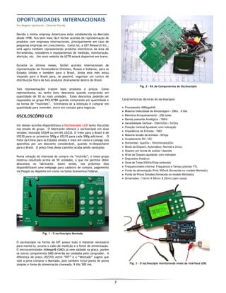  
7 
 
OPORTUNIDADES  INTERNACIONAIS 
Por Wagner Lipnharski – Orlando Florida 
Devido a minha empresa Americana estar estabelecida no Mercado
desde 1998, fica bem mais fácil fechar acordos de representação de
produtos com empresas internacionais, principalmente em caso de
pequenas empresas em crescimento. Como tal, a UST Research Inc.,
está agora também representando produtos eletrônicos da área de
ferramentas, testadores e equipamentos de medição, monitoração,
aferição, etc. Um novo website da USTR estará disponível em breve.
Durante os últimos meses, fechei acordos internacionais de
representação de fornecedores Chineses, Russos e Indianos, para os
Estados Unidos e também para o Brasil. Ainda este mês estou
viajando para o Brasil para, se possível, organizar um centro de
distribuição física de tais produtos diretamente dentro do Brasil.
Tais representações trazem bons produtos e preços. Como
representante, eu tenho bons descontos quando comprando em
quantidade de 30 ou mais unidades. Estes descontos poderão ser
repassados ao grupo PICLISTBR quando comprando em quantidade e
na forma de “mutirões”. Entretanto se a intenção é comprar em
quantidade para revender, entre em contato para negociar.
OSCILOSCÓPIO LCD
Um desses acordos disponibilizou o Osciloscópio LCD tanto discutido
nos emails do grupo. O fabricante oferece o osciloscópio em duas
versões: montado US$49 ou em Kit US$33. O frete para o Brasil é de
US$30 para os primeiros 500g e US$10 para cada 500g adicional. O
frete da China para os Estados Unidos é mais em conta e consigo tais
aparelhos por um desconto considerável, quando re-despacharei
para o Brasil. O preço final desse caminho acaba sendo vantajoso.
Numa votação de interesse de compra via “mutirão”, o nosso grupo
mostrou resultado acima de 50 unidades, o que me permite obter
descontos no fabricante. Assim sendo, nos próximos dias
disponibilizarei uma webpage para cadastro de compra, pagamento
via Paypal ou depósito em conta na Caixa Economica Federal
Fig. 1 - O osciloscópio Montado
O osciloscópio na forma de KIT possui todo o material necessário
para montá-lo, exceto o cabo de medição e a fonte de alimentação.
O microcontrolador AtMega48 (SMD) já vem soldado na placa, porém
os outros componentes SMD deverão ser soldados pelo comprador. A
diferença de preço US($10) entre “KIT” e o “Montado” sugere que
vale a pena comprar o Montado, pois também inclui ponta de prova
simples e fonte de alimentação chaveada, 9 Vdc 500 mA.
Fig. 2 - Kit de Componentes do Osciloscópio
Características técnicas do osciloscópio:
• Processador AtMega448
• Máxima Velocidade de Amostragem - 2M/s，8 bits
• Memória Armazenamento - 256 bytes
• Banda passante Analógica - 1MHz
• Sensibilidade Vertical - 100mV/Div - 5V/Div
• Posição Vertical Ajustável, com indicação
• Impedância de Entrada - 1MΩ
• Máxima tensão de entrada - 50Vpp
• Acoplamento DC / AC
• Horizontal - 5μs/Div - 10m(minutos)/Div
• Modo de Disparo, Automático, Normal e Único
• Disparo por borda de subida / descida
• Nível de Disparo ajustável, com indicador
• Dispositivo Hold/run
• Sinal de Teste 500Hz/5Vpp embutido
• Frequencímetro informa Frequencia e Tempo p/sinais TTL
• Fonte de alimentação 9Vdc 500mA (fornecida no modelo Montado)
• Ponta de Prova Simples (fornecida no modelo Montado)
• Dimensões: 110mm X 65mm X 25mm (sem caixa)
 
 
 
 
 
 
 
 
 
 
 
 
 
 
 
 
 
 
Fig. 3 - O osciloscópio monitorando sinais da interface USB.
 