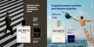 12 13
SECRETS
BLACK
DEO COLÔNIA
10270 | 100ml
R$151,63
Fragrânciajovemeperfeita
parahomensexigentes
FRESCORELEVEZA
TRADUZIDANA
EXPERIÊNCIADO
HOMEM
23
PERFUMARIA
MASCULINA
DESODORANTE EM CREME
10253 | 50g
SECRETSHOMME
DEO COLÔNIA
10252 | 100ml
R$148,68
R$27,90
DESODORANTE EM CREME
10271 | 50g
R$27,90
22
 