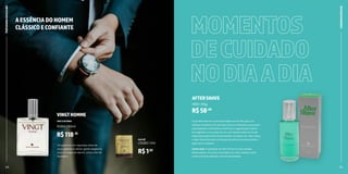 14 15
O gel After Shave é o principal aliado do homem para um
barbear excelente. Seu princípio ativo é a Alantoína, que possui
propriedades cicatrizantes e estimula a regeneração celular.
Isso significa a formação de um novo tecido sadio nos locais
lesionados pelas lâminas de barbear, navalhas, etc. Além disso,
o After Shave Gel evita a irritação, acalmando e amaciando a
pele após o barbear.
Como usar: A aplicação do after shave é muito simples.
Basta aplicar um pouco do produto na mão e passar sobre
a área onde foi utilizada a lâmina de barbear.
AFTERSHAVE
11501 | 55g
R$58,80
MOMENTOS
DECUIDADO
NODIAADIA
AESSÊNCIADOHOMEM
CLÁSSICOECONFIANTE
Um perfume com vigorosas notas de
louro, galbano e vetiver, ganha elegância
com um toque de alecrim, cravo e flor de
laranjeira.
VINGTHOMME
DEO COLÔNIA
10283 | 50ml
R$118,55
R$1,82
SACHÊ
L10283 | 1ml
24 25
CUIDADOS
ESPECIAIS
PERFUMARIA
MASCULINA
 