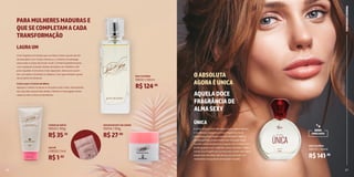 16 17
Uma fragrância frutada que combina notas suaves da flor
de laranjeira com frutas cítricas e o conforto do pêssego
associado a notas de fundo musk. Combina perfeitamente
com qualquer ocasião, desde situações do cotidiano até
para aqueles momentos mais especiais. Ideal para quem
tem um estilo romântico e clássico, mas que também gosta
de se sentir envolvente.
Como usar o Creme de Mãos:
Aplique o creme no dorso e na palma das mãos, estendendo
seu uso até a ponta dos dedos. Hidrate e massageie várias
vezes ao dia e sinta os benefícios.
A linha Única transmite toda a sua independência
e confiança, traduzida numa fragrância floral
ambarada, com notas que combinam o frescor
da bergamota, sustentadas pelo bouquet floral
rico em notas de jasmim, muguet, íris e rosas e um
fundo quente com notas de cedro, sândalo, musk e
vanila. Sua fragrância é produzida a partir dos óleos
essenciais extraídos das flores, provocando um
verdadeiro bouquet de sensações na pele.
LAURAUM
ÚNICA
SACHÊ
DEO COLÔNIA
CREME DE MÃOS DESODORANTE EM CREME
DEO COLÔNIA
L19032 | 1ml
19032 | 50ml
19033 | 50g 19034 | 50g
19070 | 50ml
R$1,82
R$124,96
R$35,10
R$27,90
R$141,36
PARAMULHERESMADURASE
QUESECOMPLETAMACADA
TRANSFORMAÇÃO
AQUELADOCE
FRAGRÂNCIADE
ALMASEXY
OABSOLUTA
AGORAÉUNICA
PERFUMARIA
FEMININA
26 27
NOVA
EMBALAGEM
 