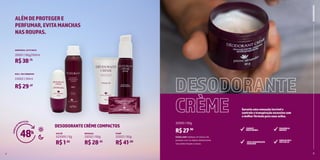 6 7
DESODORANTECRÈMECOMPACTOS
ROLL-ON CREMOSO
AEROSSOL JATO SECO
23002 | 50ml
25001 | 90g/150ml
R$29,47
R$38,75
48h
DESODORANTES
SACHÊ BISNAGA PUMP
S22000 | 5g 22032 | 50g 22022 | 50g
R$1,82
R$28,45
R$41,00
ALÉMDEPROTEGERE
PERFUMAR,EVITAMANCHAS
NASROUPAS.
4
Como usar: Aplique um pouco do
produto com os dedos diretamente
nas axilas limpas e secas.
DESODORANTE
CRÈME
22000 | 50g
R$27,90
Garantaumasensaçãoincrívele
controleatranspiraçãoexcessivacom
amelhorfórmulaparasuasaxilas.
COMBATE
MAUSODORES
EVITATRANSPIRAÇÃO
EXCESSIVA
FRAGRÂNCIA
UNISSEX
CUIDADAPELE
DASAXILAS
5
H
O
R
A
S
D
E PROTEÇÃO
 