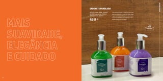 10 11
MAIS
SUAVIDADE,
ELEGÂNCIA
ECUIDADO
BANHO
E
FRESCOR
9
SABONETEPEROLADO
40532 | Allez Allez . 200ml
40352 | Lavande. 200ml
40432 | Vert. 200ml
R$51,90
Com PH balanceado, o sabonete cria uma
película protetora na pele das mãos. Suas
fragrâncias são extremamente deliciosas
e intensas, perfeitas para deixarem o seu
lavabo ainda mais completo.
8
NOVA
EMBALAGEM
 