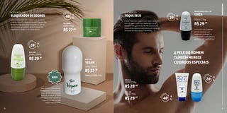 12 13
Ideal para pessoas com transpiração excessiva.
A versão creme foi desenvolvida para aqueles que
necessitam de proteção prolongada e o roll-on
para aqueles que gostam de praticidade. Sua
fragrância é unissex e com notas cítricas.
BLOQUEADORDEODORES
A EFICÁCIA DO
EM CREME
ROLL-ON
22151 | 50g
23152 | 50ml
R$27,90
R$29,47
H
O
R
A
S
D
E PROTEÇÃO
48h
H
O
R
A
S
D
E PROTEÇÃO
48h
H
O
R
A
S
D
E PROTEÇÃO
24h
H
O
R
A
S
D
E PROTEÇÃO
24h
H
O
R
A
S
D
E PROTEÇÃO
24h
10
NOVO
Sem Alumínio: Diferente dos
desodorantes convencionais,
nosso deodorante é livre de
alumínio, evitando os riscos
associados a este ingrediente
e permitindo que sua pele
respire naturalmente.
Vegano e Cruelty-Free:
ROLL-ON
24101 | 50ml
R$37,88
VEGAN
A linha Toque Seco proporciona rápida absorção
com secagem muito mais rápida que outros
desodorantes, garantindo até 48h de proteção!
Desenvolvida especialmente para quem gosta da
sensação de axilas secas e hidratadas.
Formulado com matérias-
primas exclusivas que
bloqueiam, protegem as
axilas contra maus odores e
garantem 24h de proteção!
TOQUESECO CINZA
O PODER DO
DESODORANTE ROLL-ON
BISNAGA
ROLL-ON
22200 | 50g
22503 | 70g
22213 | 70G
R$28,45
R$29,47
R$29,47
APELEDOHOMEM
TAMBÉMMERECE
CUIDADOSESPECIAIS
11
DESODORANTES
 