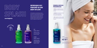 2 3
VERT
19433 | 250ml
Fragrância unissex
com notas de flores
brancas e verdes.
LAVANDE
19405 | 250ml
Fragrância unissex
com notas florais de
lavanda. Ideal para
acalmar a mente.
D’AZUR
19443 | 250ml
Fragrância feminina com notas
de pimenta rosa e limão.
R$79,90
BODY
SPLASH
comelegância
CONHEÇANOSSAS
FRAGRÂNCIAS:
BANHO
E
FRESCOR
12 13
REFRESQUE-SEE
PERFUME-SECOM
BODYSPLASH!
O body splash é o toque final para quem
quer sentir-se fresca e perfumada ao longo
do dia. Com uma fórmula leve, ele oferece
frescor e perfume sem pesar, sendo uma
alternativa prática ao perfume tradicional.
Use após o banho, antes de sair ou para
retocar a fragrância ao longo do dia.
• D’Azur: uma fragrância suave
inspirada no vínculo entre bebê e
mamãe.
• Lavande: com notas de lavanda,
traz um frescor ideal para
momentos de relaxamento.
• Vert: inspirada nas folhas verdes,
com um frescor leve que remete à
natureza.
 