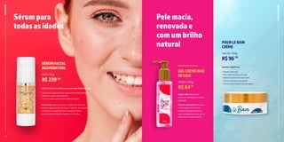 4 5
15
• Rápida absorção
• Para todos os tipos de pele
• Desliza suavemente pela pele
• Textura macia e aveludada
• Perfumação intensa e prolongada
POURLEBAIN
CRÈME
34049 | 100g
R$96,50
PASSOU, HIDRATOU!
BANHO
E
FRESCOR
Loção e Gel: Mistura que
promove hidratação e rápida
absorção.
Textura ultraleve: Refrescante
e não oleosa, forma uma
barreira hidratante sobre a
pele, protegendo-a dos danos
diários e do ressecamento.
GELCREMEBAIE
DEGOJI
33020 | 120g
R$64,75
HIDRATANTE BIFÁSICO
RADICALINE
Sérumpara
todasasidades
Pelemacia,
renovadae
comumbrilho
natural
14
Sérum Facial com efeito rejuvenescedor (Anti-Aging).
• Ameniza a aparência de rugas e linhas de expressão
• Reforça a ação antioxidante
• Torna a pele suave, firme e rejuvenescida
Como usar: Aplicar sozinho ou depois de séruns à
base de água e antes de óleos / cremes, de manhã
e à noite, na região do rosto e pescoço. Não é
recomendado utilizar em peles com feridas.
SÉRUMFACIAL
RESVERATROL
1590 | 30g
R$239,00
 
