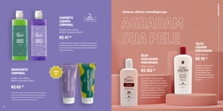 6 7
Após o banho, com a pele ainda
molhada, aplique em todo o corpo e
massageie suavemente. Para banhos
de imersão, use-o misturado na água.
Em ambos os casos, enxágue em
seguida. Emoliente e desodorante,
recompõe a oleosidade natural da
pele, revitalizando, protegendo e
prevenindo ressecamentos.
ÓLEO
PARABANHO
PERFUMADO
81002 | 200ml
R$102,90
O produto reúne a textura
do talco, a maciez do
hidratante e a ação de
um desodorante. Sua
fórmula seca rapidamente
e proporciona a sensação
de frescor.
TALCO
LÍQUIDO
PERFUMADO
22101 | 200ml
R$76,53
Texturas,cheirosetecnologiasque
16
HIDRATANTE
CORPORAL
81432 | Vert. 200ml
81452 | Lavande. 200ml
R$65,90
Sinta o seu corpo com o nosso hidratante corporal.
Uma combinação balanceada de aromas leves e
refrescantes que irão enriquecer a sua pele com
uma fórmula cremosa e perfumada!
17
R$41,90
SABONETE
LIQUIDO
CORPORAL
54540 | Vert. 200ml
54050 | Lavande. 200ml
O sabonete líquido contém uma fórmula especial que
consegue concentrar maior quantidade de essências
e isso faz com que o seu perfume tenha uma duração
maior e mais eficaz.
BANHO
E
FRESCOR
AGRADAM
SUAPELE
NOVA
EMBALAGEM
VEM
AÍ
 