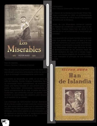 Los Miserables
Género: Clásicos Universales / Ficción y Literatura
Este clásico de la literatura escrito por Víctor Ma-
rie Hugo y publicado en 1862, es probablemente
una de las novelas de crítica social más logradas
de la historia de la literatura.
El relato de Los Miserables comienza cuando
Juan Valjean es condenado a prisión por un pe-
queño hurto. Cuando logra huir, la cárcel lo ha
convertido en un ser embrutecido y marginado por
la sociedad.
Pero la aparición de un buen hombre le hará com-
prender que puede elegir entre el bien y el mal.
Desde ese momento sus actos serán desinteresa-
dos y estarán encaminados a ayudar a los demás.
En Los Miserables Víctor Hugo describe la rea-
lidad desesperanzada de los sectores bajos del
París de mediados de siglo XIX y retrata magis-
tralmente una época plagada de revueltas y cam-
bios que marcarán el principio de una sociedad
más justa.
Han de Islandia
Género: Novelas / Literatura Universal
Han de Islandia fue la primera novela de Victor Hugo
que desató sorpresa y entusiasmo entre los lectores
y que lo consagró inmediatamente como autor.
La novela se desarrolla en 1699, en el reino apó-
crifo de Islandia. Donde Ordener Guldenlew, hijo de
un reconocido barón escandinavo, se enamora de
Ethel, una dama recluida en una prisión junto a su
padre, Schumaker, encarcelado injustamente por
falsas acusaciones de su rival, el padre de Ordener
Guldenlew, que pretendía usurpar su puesto. Ethel,
también se enamorada del caballero, pero descono-
ce el apellido de su amado.
Los enemigos de Schumacker buscan deshacerse
de él y llevar a cabo un motín entre los mineros loca-
les, pero estos últimos, piden que el capturado Schu-
macker sea el líder pensante de su movimiento. Sin
embargo, todos estos planes se ven truncados cuan-
do aparece en escena Han, un sanguinario bandido,
que decide vengar la muerte de su hijo.
 