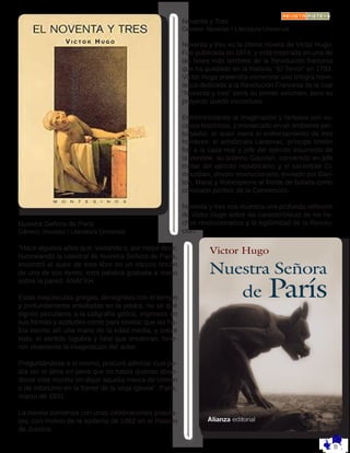Noventa y Tres
Género: Novelas / Literatura Universal
Noventa y tres es la última novela de Victor Hugo.
Fue publicada en 1874, y está inspirada en una de
las fases más terribles de la Revolución francesa
que ha quedado en la historia: “El Terror” en 1793.
Víctor Hugo pretendía comenzar una trilogía nove-
lesca dedicada a la Revolución Francesa de la cual
“Noventa y tres” sería su primer volumen, pero su
proyecto quedó inconcluso.
Entremezclando la imaginación y fantasía con su-
cesos históricos, y enmarcado en un ambiente per-
turbador, el autor narra el enfrentamiento de tres
hombres: el aristócrata Lantenac, príncipe bretón
fiel a la casa real y jefe del ejército insurrecto de
la Vendée; su sobrino Gauvain, convertido en jefe
militar del ejército republicano; y el sacerdote Ci-
mourdain, devoto revolucionario, enviado por Dan-
ton, Marat y Robespierre al frente de batalla como
comisario político de la Convención.
Noventa y tres nos muestra una profunda reflexión
de Victor Hugo sobre las características de los he-
chos revolucionarios y la legitimidad de la Revolu-
ción.
Nuestra Señora de París
Género: Novelas / Literatura Universal
“Hace algunos años que, visitando o, por mejor decir,
huroneando la catedral de Nuestra Señora de Paris,
encontró el autor de este libro en un oscuro rincón
de una de sus torres, esta palabra grabada a mano
sobre la pared: ÁNÁΓKH.
Estas mayúsculas griegas, denegridas con el tiempo
y profundamente entalladas en la piedra, no sé qué
signos peculiares a la caligrafía gótica, impresos en
sus formas y actitudes como para revelar que las ha-
bía escrito allí una mano de la edad media, y sobre
todo, el sentido lúgubre y fatal que encierran, hirie-
ron vivamente la imaginación del autor.
Preguntándose a sí mismo, procuró adivinar cual po-
día ser el alma en pena que no había querido aban-
donar este mundo sin dejar aquella marca de crimen
o de infortunio en la frente de la vieja iglesia”. París,
marzo de 1831.
La novela comienza con unas celebraciones popula-
res, con motivo de la epifanía de 1482 en el Palacio
de Justicia.
 