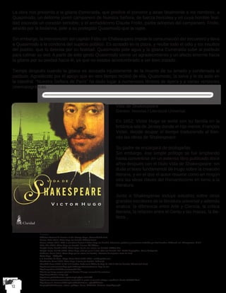 La obra nos presenta a la gitana Esmeralda, que predice el porvenir y atrae fatalmente a los hombres; a
Quasimodo, un deforme joven campanero de Nuestra Señora, de fuerza hercúlea y en cuya horrible feal-
dad esconde un corazón sensible; y el archidiácono Claude Frollo, padre adoptivo del campanero. Frollo,
atraído por la bailarina, pide a su protegido Quasimodo que la rapte.
Sin embargo, la intervención del capitán Febo de Châteaupers impide la consumación del secuestro y lleva
a Quasimodo a la condena del suplicio público. Es azotado en la plaza, y recibe todo el odio y los insultos
del pueblo, que lo detesta por su fealdad. Quasimodo pide agua y la gitana Esmeralda sube al patíbulo
para calmar su sed. A partir de este gesto Quasimodo siente un agradecimiento y un afecto enorme hacia
la gitana por su piedad hacia él, ya que no estaba acostumbrado a ser bien tratado.
Tiempo después cuando la gitana es acusada injustamente de la muerte de su amado y condenada al
patíbulo. Agradecido por el apoyo que en otro tiempo recibió de ella, Quasimodo, la salva y le da asilo en
la catedral. “Nuestra Señora de París” ha dado lugar a numerosos libretos de ópera y a varias versiones
cinematográficas.
Vida de Shakespeare
Género: Novelas / Literatura Universal.
En 1852, Victor Hugo se exilió con su familia en la
británica isla de Jersey donde el hijo menor, François
Victor, decide ocupar el tiempo traduciendo al fran-
cés las obras de Shakespeare.
Su padre se encargará de prologarlas.
Sin embargo, ese simple prólogo se fue ampliando
hasta convertirse en un extenso libro publicado doce
años después con el título Vida de Shakespeare: sin
duda el texto fundamental de Hugo sobre la creación
literaria, y en el que el autor resume como en ningún
otro las ideas claves del Romanticismo en torno a la
literatura.
Junto a Shakesperae incluye estudios sobre otros
grandes escritores de la literatura universal y además
analiza: la diferencia entre Arte y Ciencia, la crítica
literaria, la relación entre el Genio y las masas, la Be-
lleza...
Fuentes
Biblioteca Nacional de Francia o la del «Groupe Hugo», Universidad de París
Decaux, Alain (2001). Victor Hugo (en francés). Éditions Perrin.
Drouet, Juliette (1951). Mille et une lettres d’amour à Victor Hugo (en francés). Selecciones, prefacios y anotaciones realizadas por Paul Souchon, Gallimard, col. «L’Imaginaire». N.R.F.
Gallo, Max (2001). Victor Hugo (en francés). 2 tomos. XO éditions.
Gasiglia-Laster, Danièle (1984). Victor Hugo «Sa vie, son œuvre» (en francés). Frédéric Birr.
Gasiglia-Laster, Danièle (2006). Victor Hugo, celui qui pense à autre chose (en francés). Col. «Petites biographies». Roma: Portaparole.
Guillemin, Henri (1951). Victor Hugo par lui-même (en francés). «Ecrivains de toujours». París: Le Seuil.
Victor Hugo – Wikipedia
J. R. Fernández de Cano. «Hugo, Victor Marie (1802-1885)». mcnbiografias.com.
Meschonnic, Henri (1977). Écrire Hugo, 2 tomos (en francés). Gallimard.
Ubersfeld, Anne (1974). Le Roi et le Bouffon, étude sur le théâtre de Hugo de 1830 à 1839 (en francés). Librairie José Corti.
http://www.maisonsvictorhugo.paris.fr/fr/expositions/caricatures-hugo-la-une
http://expositions.bnf.fr/daumier/arret/01.htm
Histoire par image propose plusieurs dossiers d’images consacrés à la caricature
https://www.histoire-image.org/
http://www.guichetdusavoir.org/viewtopic.php?t=14191&hl
http://www.caricaturesetcaricature.com/article-le-grelot-un-journal-satirique-republicain-illustre 79896695.html
https://www.ac-clermont.fr/disciplines/fileadmin/user_upload/Histoire-
Geographie/4Hist/societe_culture_politique_france_XIX/Bellet_Trosieme_Republique.pdf
 