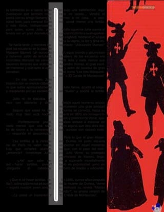 ta habitación en el barrio latino
(habitación que también com-
partí­a con su amigo Bonamy) y,
sobre todo, para comprar libros
y más libros, indispensables
para quien, como Julio, pre-
tendí­a ser un gran dramaturgo.
   Se hací­a tarde, y mientras ba-
jaba las escaleras de la casa de
Madame Barreré (un conocido
y bohemio salón de tertulias),
recordaba distraí­do las conver-
saciones literarias que acababa
de mantener y que tanto le apa-
sionaban.
	 En ese momento, Julio
tropieza con un orondo caballe-
ro que subí­a apresuradamente
y resoplando por las escaleras.
   Julio no se disculpa. Le
mira con altanerí­a y dice:
   -Seguro que usted ha ce-
nado muy bien esta noche.
   -Perfectamente joven,
nada menos que una torti-
lla de tocino a la nantesina y
…- responde el desconocido.
   -Las tortillas a la nantesi-
na de Parí­s no valen nada.
Hay que echarles azafrán,
¿entiende? -interrumpe Julio.
   -¿Así­que sabe us-
ted hacer tortillas, joven?
-pregunta el caballero.
   -¿Que si sé hacer tortillas, se-
ñor?, sobre todo me las sé comer
– espeta nuestro joven amigo.
   -¡Es usted un insolente! Y
le exijo una satisfacción. Aquí­
tiene mi tarjeta… Vendrá el
viernes a mi casa… a coci-
nar usted mismo una tortilla.
   Al dí­a siguiente Julio cuenta el
curiosoincidenteasuamigoAris-
tide Hignard, momento en el que
saca la tarjeta, la lee y grita es-
tupefacto: “¡Alexandre Dumas!”
   Sí­, aquel orondo y voluminoso
caballero de las escaleras era
nada más y nada menos que
Alejandro Dumas, el gran escri-
tor y autor de novelas de gran
éxito como “Los tres Mosquete-
ros” o “El Conde de Montecristo”
   Julio Verne, acudió al singu-
lar “duelo” y cocinó la tortilla.
   Desde aquel momento ambos
mantuvieron una gran amistad
y Dumas se convirtió, hasta su
muerte en 1870, en consejero li-
terario y protector de Verne, ayu-
dándole incluso a estrenar en
Parí­s alguna que otra obra tea-
tral, aunque con escaso éxito.
   Pero lo que el gran Alejan-
dro Dumas no pudo siquiera
sospechar en aquel momento
es que, con el paso del tiem-
po, Julio Verne, su protegido
provinciano de Nantes, llega-
rí­a a superarle mundialmente
tanto en popularidad como en
número de tiradas y ediciones.
   En 1885, quince años después
de la muerte de Dumas, Verne
le dedicará su novela “Matí­as
Sandorf”, su propia versión de
“El Conde de Montecristo”.
 