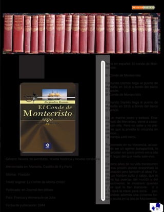 HORA
DE
LEER
Género: Novela de aventuras, novela histórica y novela romántica
Ambientada en: Marsella, Castillo de If y París
Idioma: Francés
Título original: Le Comte de Monte-Cristo
Publicado: en Journal des débats
País: Francia y Monarquía de Julio
Fecha de publicación: 1844
Texto en español: El conde de Mon-
tecristo
El Conde de Montecristo
Edmundo Dantés llega al puerto de
Marsella en 1815 a bordo del barco
El faraón.
El Conde de Montecristo
Edmundo Dantés llega al puerto de
Marsella en 1815 a bordo del barco
El faraón.
Es un marino joven y exitoso. Ena-
morado de Mercedes, viene a casar-
se con ella. Pero no sabe y no pre-
siente que la envidia lo circunda en
silencio...
La trampa está cerca.
Traicionado en su inocencia, acusa-
do de ser un agente bonapartista, lo
encarcelan sin juicio previo en la isla
de If, lugar del que nadie sale vivo.
Catorce años de su vida transcurren
en esa prisión donde encontrará la
desolación pero también al abad Fa-
ria, un hombre culto y sabio, que le
abrirá las puertas del mundo y del
conocimiento, le mostrará quienes
y por qué lo han traiciona- d o
y le dará la clave para esca- par,
legándole además una inmensa for-
tuna oculta en la isla de Montecristo.
 