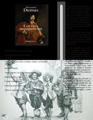 Género: Novela de capa y espada
Tema(s): Asedio de La Rochelle
Ambientada en: Siglo XVII
París, Meung-sur-Loire, Londres, Calais, La Rochelle
y Béthune
Idioma: Francés
Título original: Les Trois Mousquetaires
Publicado en Le Siècle
Ciudad: París Francia
Fecha de publicación: 1844
Texto en español: Los tres mosqueteros
D’Artagnan, un joven gascón de
familia noble venida a menos,
parte a París para cumplir su
sueño de convertirse en Mos-
quetero. Allí entabla una fuerte
amistad con tres de ellos: Athos,
Porthos y Aramis. Juntos se ve-
rán envueltos en todo tipo de
peripecias, romances e intrigas
políticas en contra del Cardenal
Richelieu.
La obra, prototípica de las nove-
las de aventuras de capa y es-
pada, tiene su continuación en
dos títulos posteriores: Veinte
años después y El vizconde de
Braguelonne.
Ha sido adaptada en nume-
rosas ocasiones: desde una
primera versión cinematográfi-
ca de 1921 protagonizada por
Douglas Fairbanks, el clásico de
1948 dirigido por George Sidney
(en el que pudimos ver al baila-
rín Gene Kelly interpretando a
D’Artagnan), hasta otras más
recientes, sin olvidar la famosa
serie de animación protagoniza-
da por perros que TVE emitió en
la década de los 80.
Para la historia ha quedado el
famoso lema de los mosquete-
ros que expresa los ideales de
amistad, honor y lealtad que
Dumas deja patentes en la no-
vela: “¡Uno para todos y todos
para uno!”
 