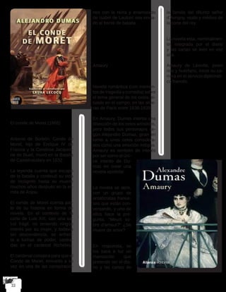 El conde de Moret (1865)
Antonio de Borbón, Conde de
Moret, hijo de Enrique IV de
Francia y la Condesa Jacqueli-
ne de Bueil, murió en la Batalla
de Castelnaudary en 1632.
La leyenda cuenta que escapó
de la batalla y continuó su vida
de incógnito hasta su muerte
muchos años después en la er-
mita de Anjou.
El conde de Moret cuenta par-
te de su historia en forma de
novela. En el contexto de la
corte de Luis XIII, con una sa-
lud frágil, no teniendo ningún
interés por su mujer, y todavía
sin descendencia, se enfren-
ta a luchas de poder, centra-
das en el cardenal Richelieu.
El cardenal conspira para que el
Conde de Moret, envuelto a su
vez en una de las conspiracio-
nes con la reina y enamorado
de Isabel de Lautrec sea envia-
do al frente de batalla.
Amaury
Novela romántica (con momen-
tos de tragedia y comedia) sobre
el tema general de los celos, si-
tuado en el campo, en las afue-
ras de París entre 1838-1839.
En Amaury, Dumas intenta una
disección de los celos artísticos,
pero todos sus personajes se-
gún Alejandro Dumas, giran en
torno a unos celos considera-
dos como una emoción indigna.
Amaury es también de interés
por ser como el úni-
co intento de Du-
mas en crear una
novela epistolar.
La novela se abre,
con un grupo de
aristócratas france-
ses que están con-
versando, y uno de
ellos hace la pre-
gunta, “Meurt so-
bre d’amour?” ¿Se
muere de amor?
En respuesta, se
los saca a luz un
manuscrito que
pretende ser el dia-
rio y las cartas de
la familia del difunto señor
d’Avrigny, viudo y médico de
la corte del rey.
La novela esta, nominalmen-
te, integrada por el diario
y las cartas se leen en voz
alta.
Amaury de Léoville, joven
rico y huérfano, inició su ca-
rrera en el servicio diplomáti-
co francés.
 