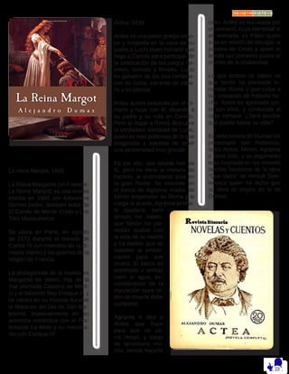 La reina Margot, 1845
La Reina Margarita (en Francés:
La Reine Margot) es una novela
escrita en 1845 por Alexandre
Dumas padre, también autor de
El Conde de Monte Cristo y Los
Tres Mosqueteros.
Se ubica en París, en agosto
de 1572 durante el reinado de
Carlos IX (un miembro de la di-
nastía Valois) y las guerras de la
religón de Francia.
La protagonista de la novela es
Margarita de Valois, hija de la
mal afamada Catalina de Médi-
ci y el fallecido Rey Enrique II, y
se centra en su historia durante
la Matanza del Día de San Bar-
tolomé, especialmente en su
aventura romántica con el Pro-
testante La Mole y su matrimo-
nio con Enrique IV
Actea 1838
Actea es una joven griega cono-
ce y hospeda en la casa de su
padre a Lucio joven romano que
llega a Corinto para participar de
la celebración de los juegos ne-
meos, ísmicos y florales. Lucio
es ganador de los tres certáme-
nes de lucha, carreras de caba-
llo y en poesía.
Actea queda seducida por el ro-
mano y huye con él, dejando a
su padre y su vida en Corinto.
Pero al llegar a Roma descubre
la verdadera identidad de Lucio,
quien es más poderoso de lo que
imaginaba y además de tener
una perversidad muy grande.
Es por ello, que decide huir de
él, pero no tiene la manera de
hacerlo, al encontrarse sola en
la gran Roma. Se esconde en
el barco de Agripina madre de
Nerón emperador de Roma y le
ruega la auxilie, Agripina prome-
te ayudarla, pero
ambas no saben,
que Nerón ha pla-
neado acabar con
la vida de su madre
y ha pedido que se
sabotee la embar-
cación para que
muera. El barco es
estrellado y ambas
caen al agua, es-
condiéndose de la
tripulación cuya or-
den de muerte debe
cumplirse.
Agripina le dice a
Actea que huya
para que no co-
rra riesgo, y luego
de lamentarlo mu-
cho, decide hacerle
caso. Actea es rescatada por
un anciano, cuya identidad le
es revelada, es Pablo quien
esta en misión de divulgar la
palabra de Cristo y quien le
brinda sus primeros pasos al
mundo de la cristiandad.
Lo que ambos no saben es
que Nerón ha planeado in-
cendiar Roma y que culpa a
los cristianos de haberlo he-
cho. Actea es apresada jun-
to con ellos, y conducida al
circo romano. ¿Será posible
que pueda salvar su vida?
En esta novela de Dumas los
personajes son históricos,
tanto Actea, Neron, Agripina
y otros más, y su argumento
esta inspirado en los mismos
hechos históricos de la obra
“Quo Vadis” de Henryk Sien-
kiewicz quien ha dicho que
su obra se inspiro en la de
Dumas.
 