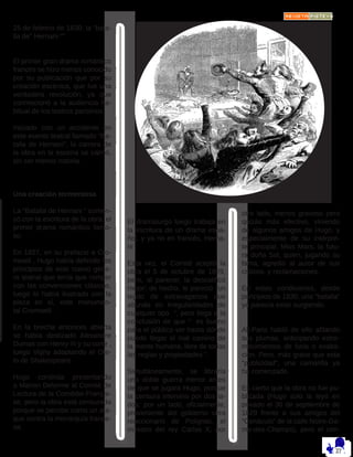 25 de febrero de 1830: la “bata-
lla de” Hernani “”
El primer gran drama romántico
francés se hizo menos conocido
por su publicación que por su
creación escénica, que fue una
verdadera revolución, ya que
conmocionó a la audiencia ha-
bitual de los teatros parisinos.
Iniciado con un accidente en
este evento teatral llamado “Ba-
talla de Hernani”, la carrera de
la obra en la escena se calmó,
sin ser menos notoria.
Una creación tormentosa
La “Batalla de Hernani “ comen-
zó con la escritura de la obra, el
primer drama romántico famo-
so. 
En 1827, en su prefacio a Cro-
mwell , Hugo había definido los
principios de este nuevo géne-
ro teatral que tenía que romper
con las convenciones clásicas,
luego lo había ilustrado con la
pieza en sí, este monumen-
tal Cromwell . 
En la brecha entonces abierta
se había deslizado Alexandre
Dumas con Henry III y su corte ,
luego Vigny adaptando el Ote-
lo de Shakespeare. 
Hugo continúa presentando
a Marion Delorme al Comité de
Lectura de la Comédie-Françai-
se, pero la obra está censurada
porque se percibe como un ata-
que contra la monarquía france-
sa.
El dramaturgo luego trabaja en
la escritura de un drama espa-
ñol, y ya no en francés, Herna-
ni . 
Esta vez, el Comité aceptó la
obra el 5 de octubre de 1829,
pero, al parecer, la descalificó
mejor: de hecho, le pareció “un
tejido de extravagancia que
abunda en irregularidades de
cualquier tipo  “, pero llega a la
conclusión de que “  es bueno
para el público ver hasta dónde
puede llegar el mal camino de
la mente humana, libre de todas
las reglas y propiedades “. 
Simultáneamente, se libraría
una doble guerra menor antes
de que se jugara Hugo, porque
la censura intervino por dos la-
dos: por un lado, oficialmente,
proveniente del gobierno ultra
reaccionario de Polignac, el
ministro del rey Carlos X; por
otro lado, menos gravoso pero
quizás más efectivo, viniendo
de algunos amigos de Hugo, y
especialmente de su intérpre-
te principal, Miss Mars, la futu-
ra doña Sol, quien, jugando su
fama, agredió al autor de sus
críticos. y reclamaciones.
En estas condiciones, desde
principios de 1830, una “batalla”
ya parecía estar surgiendo. 
All-Paris habló de ello afilando
sus plumas, anticipando estre-
mecimientos de furia o exalta-
ción. Pero, más grave que esta
“publicidad”, una camarilla ya
ha comenzado. 
Es cierto que la obra no fue pu-
blicada (Hugo solo la leyó en
privado el 30 de septiembre de
1829 frente a sus amigos del
“Cenáculo” de la calle Notre-Da-
me-des-Champs), pero el cen-
 