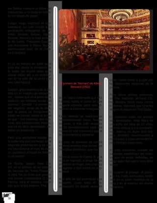 sor Brifaut mantuvo la doble del
manuscrito, y no duda en come-
ter un abuso de poder. 
Luego, Hugo organizó el con-
traataque: no solo reunió a la
generación emergente de ar-
tistas, Dumas, Balzac, Vigny,
Musset, Nerval y el más ardien-
te de todos, Théophile Gautier
(sin mencionar a Baron Taylor,
comisionado real). en el Théâ-
tre-Français).
El 25 de febrero de 1830 es el
gran día: desde el comienzo de
la tarde, las tropas listas para
atacar están allí, y se distribui-
rán en la sala de acuerdo con
una hábil táctica. 
Gautier, gran reportero de la ba-
talla en su Histoire du romantis-
me , señala que es a partir de la
audición del rechazo audaz del
adjetivo “  Dérobé  “ al comienzo
del segundo verso de la obra,
que la pelea se compromete,
luego se infecta, hasta el punto
de que “  dos sistemas, dos ejér-
citos, dos civilizaciones incluso,
eso no es decir demasiado, es-
taban en presencia  “. 
Pero una verdadera batalla en
la audiencia solo comenzó en la
segunda presentación y se vol-
vió loca durante el mes de mar-
zo, ayudando a hacer de Herna-
ni un evento.
De hecho, según Yves Go-
hin, en el archivo de su edición
de Hernani en “Folio-Theater”,
la obra fue un éxito que generó
una receta considerable (5.134
francos para el primero, mien-
tras que, el día anterior, Phè
El primero de “Hernani” de Albert
Besnard (1902)
dre n ‘ había informado que 451
francos), hasta el punto de que
ninguna moneda ganó más di-
nero en la Comédie-Française. 
Estas recetas se mantuvieron
honorablemente hasta finales
de junio, y fue solo después
de 35 presentaciones (que era
mucho en ese momento) que el
éxito comenzó a agotarse; 
En julio, la atención se centró
en otros eventos más serios, los
Tres Días Gloriosos, que cau
saron la caída de Carlos X, y la
obra se reanudó, a pesar de las
protestas de Hugo, solo una vez
en agosto y dos veces en sep-
tiembre.
Más allá de las polémicas que
despertó, ¿tuvo éxito el es-
pectáculo? Se puede describir
como medio éxito, a juzgar por
las reacciones opuestas de la
prensa. 
Para tomar ambos extremos,
en The National, Armand Ca-
rrel dispara bolas rojas contra
el drama, mientras que Charles
Magnin lo alquila en The Globe.. 
En cualquier caso, los artistas
son apreciados: Miss Mars es
una doña Sol ideal de 17 años,
pero no eclipsa a sus compañe-
ros: Joanny, un digno Don Gó-
mez; Michelot, convenciendo a
don Carlos; y especialmente Fir-
min, Hernani imponente. 
En este momento, cuando las
funciones específicas del direc-
tor aún no están definidas, es
Hugo quien las ejerce (con Miss
Mars); 
En cuanto al paisaje, el paisa-
je y los trajes suntuosos, están
bien en el estilo histórico de la
obra y en el espíritu del drama
romántico.
 