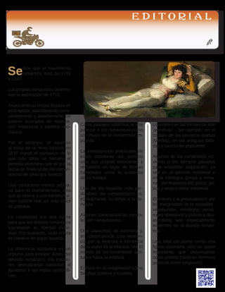 AGH
E D I T O R I A L
Sedice que el movimiento
romántico duró de 1770
a 1840.
Los propios románticos determi-
nan la estimación de 1770. 
Anunciaron su propia llegada en
esta época, abandonando cons-
cientemente y abiertamente los
valores ilustrados de modera-
ción emocional y estética neo-
clásica. 
Por el contrario, el ascenso
al trono de la reina Victoria en
1837 marcó el comienzo de lo
que más tarde se llamaría el
período victoriano, por lo que la
fecha de finalización del roman-
ticismo de 1840 por defecto. 
Una conclusión menos arbitra-
ria para el Romanticismo, una
que se refiere a una transforma-
ción cultural real, es más difícil
de precisar,
La creatividad era una forma
para que los artistas románticos
expresaran su libertad indivi-
dual. Por supuesto, cada artista
es creativo en algún aspecto. 
La diferencia romántica es un
impulso para innovar. Antes del
período romántico, los escrito-
res demostraron habilidad al
ajustarse a las reglas aristotéli-
cas. 
Como paisajes sublimes, el arte
parecía a los románticos como
un refugio de la convención im-
puesta. 
La introspección practicada de
estos escritores les permitió
usar sus propias emociones y
recuerdos en lugar de formas
heredadas como la sustancia
de su trabajo. 
Uno de los legados más per-
durables del romanticismo es,
irónicamente, su temor a la de-
rivada.
Algunas características centra-
les del romanticismo :
Una capacidad de asombro y,
en consecuencia, una reveren-
cia por la frescura e inocencia
de la visión de la infancia. Ver El
mundo de los románticos: acti-
tudes hacia la infancia.
Énfasis en la imaginación como
facultad positiva y creativa.
Un interés en las formas de arte
‘primitivas’ , por ejemplo, en el
trabajo de los primeros poetas
(bardos), en las antiguas bala-
das y canciones populares. 
Algunos de los románticos vol-
vieron a los tiempos pasados​​
para encontrar inspiración, ya
sea en el período medieval o
en la mitología griega y roma-
na . Ver Aspectos del gótico: gó-
tico y renacimiento medieval.
El interés y la preocupación por
los marginados de la sociedad :
vagabundos, mendigos, perso-
najes obsesivos y pobres y des-
atendidos son especialmente
evidentes en la poesía román-
tica.
Una idea del poeta como una
figura visionaria, con un papel
importante que desempeñar
como profeta (tanto en términos
políticos como religiosos).
 