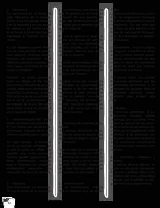 4 – Naturaleza
La naturaleza es un tema de
gran relevancia en el romanti-
cismo. Para los artistas románti-
cos, la naturaleza es una fuente
de belleza y, del mismo modo,
es el medio a través del cual se
manifiesta el “espíritu” del uni-
verso.
En las representaciones artísti-
cas de este período, la natura-
leza adquiría distintas conno-
taciones: en ocasiones, se le
atribuían poderes curativos; en
otros casos, era fuente de inspi-
ración e imágenes.
También se podía presentar
como un refugio de las cons-
trucciones artificiales de la civili-
zación, tales como la sociedad y
la política. Sin embargo, el papel
más importante de la naturaleza
era el de la representación de
los estados de ánimo del autor,
tema sobre el que se ahondará
en el siguiente punto.
5 – Representación del “yo” a
través de elementos externos
El “yo” interno del artista es re-
presentado a través de los ele-
mentos externos que lo rodean.
En este sentido, la naturale-
za es, a menudo, el espejo en
el que el artista se refleja. Por
ejemplo, una noche oscura y
lluviosa puede representar un
alma atormentada; mientras
que un riachuelo con pajarillos
revoloteando transmiten una
sensación de paz y de armonía.
6 – Nostalgia
Este movimiento fue influencia-
do por la teoría de la evolución
y el uniformismo, que planteaba
que “el pasado es la clave del
presente”. En este sentido, las
obras del romanticismo reflejan
nostalgia por el pasado o por lo
que no pudo ser.
En vez de apreciar el aquí y el
ahora, los artistas del período
valoran más los elementos y
valores perdidos, así como las
realidades alternas que esca-
pan de su alcance.
Parte de esta nostalgia, se pue-
de observar en el deseo de reto-
mar las características del arte
griego y del romano.
De igual modo, los románticos
extrañaban la sensibilidad del
medioevo y de los elementos
narrativos de este período; de
hecho, la palabra “romanticis-
mo” proviene del término “ro-
mance”, narración medieval en
prosa o en verso que contaba
eventos heroicos.
7 – Rechazo de sistemas abso-
lutistas
Los artistas románticos recha-
zaban los sistemas absolutistas
tales como la religión, la política
y la filosofía.
Este rechazo fue el resultado de
la revolución francesa (1789),
movimiento en contra de la aris-
tocracia social y de las normas
políticas. En cambio, defendían
que cada individuo debía crear
un sistema de vida propio.
8 – Individualismo
En el romanticismo, importa
más el individuo que las socie-
dades.
La conciencia individual y, sobre
todo, la imaginación individual
son temas resaltantes en el arte
romanticista. Es por esto que
las obras de este período están
llenas de escenas de introspec-
ción, que favorecen el carácter
individualista. 
Curiosamente, muchos artistas
se negaron a exhibir sus obras
en los grandes salones acade-
micistas, reivindicando un arte
propio en modo de manifiestos
y obras de artes que rompían
los cánones anteriores.
Del mismo modo, los artistas
del período afirmaban que las
experiencias personales e in-
dividuales los guiaban hacia el
aislamiento espiritual, estado
predilecto para producir una
obra.
9 – Belleza
En términos generales, el ro-
manticismo buscaba reflejar
la belleza: por una parte, mos-
traban la belleza de los indivi-
duos a través de las emociones,
puesto que la habilidad de sentir
embellece a las personas; por
otra parte, mostraban la belleza
de la naturaleza, empleándola
como medio para expresar sen-
timientos.
10 – Elementos cotidianos y
exóticos
Los artistas de este período in-
cluían en sus obras elementos
de la vida cotidiana, tales como
el folklore del país y personajes
realistas, que empleban un len-
guaje lleno de coloquialismos.
 