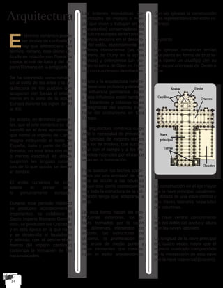 Arquitectura
E
l término románico puede
ser motivo de confusión y
hay que diferenciarlo del
término romano, este último uti-
lizado en relación con Roma, la
capital actual de Italia y del Im-
perio Romano en la antigüedad.
Se ha convenido como románi-
co al estilo de las artes y la ar-
quitectura de los pueblos que
acogieron con fuerza el cristia-
nismo en la zona de la actual
Europa durante los siglos del XI
al XIII.
Se acepta, en términos genera-
les, que el arte románico se de-
sarrolló en el área aproximada
que formó el Imperio de Carlo-
magno incluyendo el norte de
España, Italia y parte de Gran
Bretaña, en esta área con mas
o menos exactitud es donde
surgieron las lenguas roman-
ces de lo que quizás se derive
el nombre.
El estilo románico se con-
sidera el primer esti-
lo genuinamente europeo.
Durante este período histórico
se producen acontecimientos
importantes: se establece el
Sacro Imperio Romano Germá-
nico, se producen las Cruzadas
y es esta época en la que nace
y se desarrolla el feudalismo
y además con el desmembra-
miento del imperio carolingio
comienza la formación de las
nacionalidades.
Las órdenes monásticas (co-
munidades de monjes o mon-
jas que viven y trabajan en los
monasterios) conservadoras de
la cultura europea tienen una in-
fluencia decisiva en el desarro-
llo del estilo, especialmente las
órdenes cluniaciense (un mo-
nasterio de Cluny en la actual
Francia) y cirterciense (un mo-
nasterio cerca de Dijon en Fran-
cia) con sus deseos de reformas.
El arte y la arquitectura románi-
ca tiene una profunda y definito-
ria influencia germánica. Junto
a esta influencia están también
las bizantinas y clásicas todas
impregnadas del espíritu triun-
fante del cristianismo en toda
Europa.
La arquitectura románica surge
ante la necesidad de proveer a
las iglesias de mejores techos
que los de madera, que sucum-
bían con el tiempo y a los fre-
cuentes incendios por el uso de
velas en la iluminación.
Para sustituir los techos sopor-
tados por una armazón de ma-
dera se acude a las bóvedas
lo que trae como consecuencia
que toda la estructura de la edi-
ficación tenga que adaptarse a
ellas.
De esta forma nacen los con-
trafuertes exteriores, los pi-
lares formados por la unión
de diferentes elementos de
soporte, las estructuras de
crucería, la proliferación de
los arcos de medio punto y
otros elementos que caracte-
rizan el estilo arquitectónico.
Son las iglesias la construcción
mas representativa del estilo ro-
mánico:
La planta
Las iglesias románicas tenían
una planta en forma de cruz la-
tina (como un crucifijo) con su
eje mayor orientado de Oeste a
Este
La construcción en el eje mayor
era la nave principal, usualmen-
te dotada de una nave central y
dos naves laterales separadas
por columnas.
La nave central comúnmente
era del doble del ancho y altura
que las naves laterales.
La longitud de la nave principal
era cuatro veces mayor que el
espacio cuadrado comprendido
en la intersección de esta nave
con la nave trasversal (crucero).
 