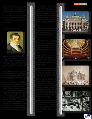 En Francia está la arquitectura
de la nueva burguesía enrique-
cida durante la revolución.
Es la Francia de la industria
y los transportes, con el tren
como principal símbolo de mo-
dernidad.
CHARLES GARNIER
Nacio el 06 de noviembre 1825,
en parís y murió 03 de agosto
1898, parís. Arquitecto francés
del estilo beaux-arts, famoso por
ser el creador de la ópera De pa-
rís.
Fue admitido en la école des
beaux-arts en 1842 y fue galardo
nado con el gran premio de roma
en 1848 para estudiar en italia.
Él ganó el concurso de 1860 para
la nueva ópera de parís. Uno de
los edificios Más famosos del
siglo, de la ópera (terminado
1875) se convirtió en un símbolo
del gusto del segundo imperio, y
su ecléctico estilo neo-barroco
se convirtió Encaracterística de
finales del siglo 19 beaux-arts
de diseño. Comandos de Gar-
nierde los interiores de barrido
fue igualado por su dominio del
equilibrio, puntuacion,y la termi-
nación de la masa y superficie.
Garnier también influyó en el
estilo de la arquitectura vaca-
cional para los ricos con su pe-
queño teatro para el casino de
monte-carlo (1878), el casino y
Los baños envittel, y las villas
que construyó en bordighera, en
particular la suya propia (1872-
1873).
Entre sus otros trabajos fueron
el observatorio de niza, un edi-
ficio de apartamentos, y el hôtel
du cercle de la librairie de
París.
Para la exposición de parís de
1889 concibió la exposition des
habitationshumanas, que se
convirtió en el tema de su libro
l’habitation humaine (con a.am-
mann, 1892).
También publicó, en 1871, le
théâtre, y en 1876-81, le
Nouvelopéra de parís, una des-
cripción monumental y la defen-
sa de su trabajo.
También conocida como opera
garnier o como la opera antigua,
es uno de los edificios más her-
mosos y representativos de pari.
El edificio fue construido por el
arquitecto Jean Louis Charles
Garnier entre los años de 1861
a 1874 por orden de napoleon
III. Charles garnier consiguió en
el majestuoso edificio un gran
efecto neobarroco utilizando los
elementos propios del manieris-
mo italiano y Francés.
Durante su construcción se en-
contraron unas cavernas subte-
rráneas, las cuales se dejaron a
manera de escenario, en estas
se situó la trama del fantasma
de la opera.
Historia de la Ópera Garnier
 