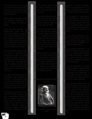 En el año 1672, tras la insisten-
cia del compositor Jean-Baptis-
te Lully, el rey Luis XIV, autorizó
la construcción de la Academia
Real de Música.
Esta institución estaría formada
por distintas disciplinas como
eran el ballet, la música y la
ópera.
En el año 1713 el rey, un gran
apasionado tanto del Ballet
como de la ópera, consiguió ha-
cer de esta institución en princi-
pio privada, una institución esta-
tal, incorporando a la ópera un
cuerpo de baile profesional, que
pronto pasaría a ser conocido
como el Ballet de la Ópera.
Esta Academia Real de Música,
se ubicó en diferentes teatros
hasta que en 1875, se inauguró
la Ópera Garnier. Tras la nueva
reorganización que sufrió la ciu-
dad de París, fue Napoleón III
quien encargó al barón Hauss-
mann, el inicio de las obras de
la que sería la sede de la Ópera
de París.
En 1858 se derribaron las cons-
trucciones que ocupaban los
12.000 m² necesarios para la
construcción del segundo teatro
de la Ópera un teatro que sería
la sede de las nueva compañía
de Ópera y Ballet de París.
Se propuso un concurso de Pro-
yectos en 1861, siendo el gana-
dor el Arquitecto Charles Gar-
nier. La obras comenzaron en
1862, pero sus inicios no fueron
fáciles. En la construcción apa-
recieron distintas cuevas que
contenían aguas subterráneas
y ponían en peligro la construc-
ción. Su drenaje duró cerca de
ocho meses, meses que su-
pusieron un gran atraso en su
construcción.
Otros acontecimientos como fue
la caída de lo que se llamó el
Segundo Imperio Francés, tras
la perder la guerra que mante-
nía con Prusia, en 1870.
Todos estos acontecimientos hi-
cieron que las obras se paraliza-
ran durante largas temporadas.
Pero el incendio del Teatro de
la Academia Real de la Música,
en 1873, teatro que ejercía las
funciones hasta ese momento
de Ópera de París, hizo que la
construcción del nuevo teatro
se retomara.
El Palacio Garnier se inauguró,
por fin, el 5 de enero de 1875,
en su inauguración se presentó
el tercer acto de la ópera La Jui-
ve, de Halévy, entre otras, mien-
tras que en la representación de
Ballet ofreció una representa-
ción de la escena Le Jardin Ani-
mé de Joseph Mazilier.
Eugène Emmanuel Viollet-
le-Duc
(París, 1814-Lausana, Suiza,
1879)
Arquitecto y teórico francés.
Destacó especialmente en su
papel como restaurador de edifi-
cios y teórico de la arquitectura.
Se le encargó la restauración
de la catedral de Notre-Dame
así como la construcción de una
nueva sacristía, gesto que vino
a ser el reconocimiento oficial
del movimiento de recuperación
del gótico (Gothic Revival) en
Francia.
Entre sus libros destacan: Dic-
cionario razonado de la arqui-
tectura francesa del siglo XI al
XVI (1854-1868) y Diálogos so-
bre arquitectura (1875).
En sus teorías referentes a la
restauración defendía el respeto
absoluto al original, pero añadía
a sus obras elementos embelle-
cedores que a menudo confun-
dían sobre la imagen inicial del
edificio restaurado.
Así mismo, defendió un modelo
racionalista para la arquitectura
que debía ser un reflejo de las
necesidades, los materiales y
la tecnología de cada momen-
to, aunque en su obra siempre
mantuvo un estilo ecléctico.
Le-Duc estudió ampliamente la
arquitectura gótica que para él
comienza como una evolución
iniciada a partir de la caída del
imperio romano cuando apare-
ce una nueva mentalidad y una
nueva forma de afrontar el mun-
do, pero más allá del sustrato
ideológico e historicista sobre
el cual articula su teoría, lo más
importante reside en la explica-
ción de las razones constructi-
vas y los materiales que trae el
gótico.
 