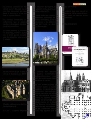 Su análisis comienza en Roma
donde arco y bóveda constitu-
yen los elementos principales
para la cobertura, y los muros
son el soporte básico.
Su esencia constructiva es la
coherencia que la argamasa
confiere al conjunto dándole un
carácter monolítico.
En este sistema, la resistencia
no dinámica, inerte es suficien-
te y lo único que se requiere es
que los soportes sean gruesos
y sólidos.
Restauración de La ciudad me-
dieval de Carcassonne 1849
Castillo en la comuna de Pierre-
fonds-FRANCIA
En 1857, ya como emperador,
Luis Napoleón Bonaparte, le pi-
dió a Viollet-le-Duc que llevara a
cabo la restauración.
No había dudas en cuanto a las
reparaciones concretas de los
sectores habitables, el torreón
y los anexos- y las pintorescas
ruinas del frente se dejarían
como decoración.
Catedral de Notre Dame-París
La catedral fue restaurada
por Eugène Viollet-le-Duc y
Jean-Baptiste-Antoine Lassus
(1846), aunque Lassus muere y
Viollet toma el mando.
Entre las modificaciones que
se hicieron están: la inserción
de gabletes en las ventanas, el
rosetón sur es inventado por él,
cambia la piedra de los arbotan-
tes por piedra nueva, reconstru-
ye todas las capillas interiores
y altares, en la fachada, coloca
estatuas nuevas en la Galería
de los Reyes y como faltan al-
gunas cabezas en estatuas las
copia de catedrales cercanas
(incluso hay algunas que son
retrato de Viollet).
Además de todo esto planeó un
aislamiento de la catedral derri-
bando todos los edificios de los
alrededores.
PUBLICACIONES
 