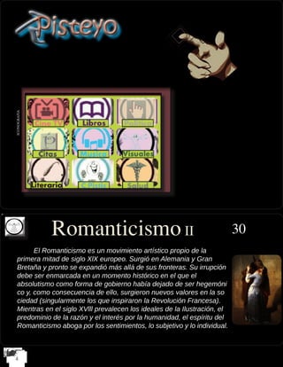 El Romanticismo es un movimiento artístico propio de la
	 primera mitad de siglo XlX europeo. Surgió en Alemania y Gran
	 Bretaña y pronto se expandió más allá de sus fronteras. Su irrupción 	 	
	 debe ser enmarcada en un momento histórico en el que el
	 absolutismo como forma de gobierno había dejado de ser hegemóni	 	
	 co y, como consecuencia de ello, surgieron nuevos valores en la so	
	 ciedad (singularmente los que inspiraron la Revolución Francesa). 	
	 Mientras en el siglo XVlll prevalecen los ideales de la Ilustración, el 	
	 predominio de la razón y el interés por la humanidad, el espíritu del 	
	 Romanticismo aboga por los sentimientos, lo subjetivo y lo individual.
ICONOGRAFIA
30Romanticismo II
 