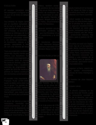 ESCULTURA
El escultor romántico estaba
tan entregado a la figura huma-
na que no se limito a trabajar el
mármol.
Sus retratos se regían también
por un equilibrio apropiado en-
tre lo real y lo ideal, y se inspi-
raba también en la antigüedad.
Sin embargo, la escultura ro-
mántica se distingue de la neo-
clásica por los personajes, que
expresan emociones violentas,
y un estilo caracterizado por
el movimiento intenso y exa-
gerado, ejecutando a menu-
do con una técnica de boceto.
Tuvo en el periodo romántico un
desarrollo mucho menor que la
pintura. Los escultores nunca
renunciaron a la inspiración gre-
corromana, tanto en iconogra-
fía como en formas, y las obras
resultaban frías y académicas,
carentes de originalidad. Pero
a partir de 1810 de manera pro-
gresiva se fueron sustituyendo
por elementos contemporáneos.
El escultor más importante fue
François Rude (1784-1855) a
quién se debe como obra maes-
tra el grupo “La partida de los
voluntarios en 1792”, relieve co-
nocido popularmente como “La
Marsellesa”, que realizó para el
Arco de triunfo de La Estrella de
París.
Al servir de adorno a una obra
neoclásica, mostraba ciertos
condicionamientos, en el ves-
tuario y en la disposición trian-
gular de los personajes. Sin em-
bargo a través de las diagonales
consiguió movimiento y tensión
dramática; también existe un
efecto pictórico de los claroscu-
ros. Hay ya un claro sentimiento
romántico de exaltación de los
valores nacionales en esta ale-
goría del pueblo francés revo-
lucionario, dirigido por el Genio
de la Patria, encaminándose a
defender la República.
Se hicieron también esculturas
de animales -panteras, tigres,
etc.- que manifestaban el gusto
por el movimiento y la tensión
muscular.
Eran esculturas decorativas
para los interiores burgueses,
casi siempre realizadas en bron-
ce. Destacó Barye (1786-1875)
FRANCOIS RUDE (1784-1855)
Escultor francés. Se le ofreció
colaborar en las obras del Arco
del Triunfo de París y para dicho
monumento esculpió el trofeo de
la derecha, que mira hacia Pa-
rís y representa la Marcha de
los voluntarios de 1792, también
denominada la Marsellesa. En
1812 recibió el Premio de Roma.
Nació el 4 de enero de 1784 en
Dijon y trabajó en el negocio
de su padre hasta los dieciséis
años, recibiendo a la vez entre-
namiento en dibujo de François
Devosges.
Después matriculó en la Escuela
Real de Dibujo de Dijon y luego
se transfirió para París en 1809,
estudiando con Pierre Cartellier.
En 1812 recibió el Premio de
Roma por su obra Aristeo deplo-
rando la pérdida de su abejas .
En el segundo restablecimiento
de los Bourbon se retiró para
Bruselas, trabajando para el ar-
quitecto Charles van der Strae-
ten, produciendo relieves, hoy
perdidos, para el palacio de Ter-
vuren.
En Bruselas se casó con Sophie
Freiniet, hija de un bonapartista
a quién debía muchos favores,
pero aprovechó una oportunidad
de volver París, exponiendo las
obras Mercúrio colocando sus
sandálias y una estatua de la
Virgen Maria para la Iglesia de
Saint-Gervais, que fueron recibi-
das favorablemente.
De regreso a París, realizó es-
tatuas, bustos, monumentos,
esculturas de tema mitológico y
relieves.
Fue maestro de Jean Baptiste
Carpeaux
Principales obras
Se le ofreció colaborar en las
obras del Arco del Triunfo y para
dicho monumento esculpió el
trofeo de la derecha, que mira
hacia París y representa la Mar-
cha de los voluntarios de 1792.
Este grupo constituye una obra
maestra por su carácter enérgi-
co, su movimiento y su gracia,
siendo una de las mejores pro-
ducciones de la moderna escul-
tura francesa.
 