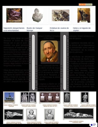 De sus otras obras se pueden
destacar el busto de Gaspar
Monge (en el que el autor de-
muestra una gran penetración
psicológica), el sepulcro del ge-
neral Cavaignac (de 1847, don-
de resucita el tema medieval del
yacente) y Napoleón despertan-
do a la inmortalidad que, con sus
formas rígidas, el rigor del mode-
lado y los pliegues un tanto que-
brados, deja traslucir la herencia
borgoñesa del artista.
Otras de sus obras son las esta-
tuas Joana d’Arc (1852), y Hebe
y el águila de Júpiter, Amor triun-
fante y Cristo en la cruz, estas
exhibidas en el Salón de París
de 1857, después de su muerte.
Johann Gottfried Schadow
(1764-1850)
Escultor y grabador alemán. Na-
ció en Berlín el 20 de mayo de
1764 y murió en la misma ciu-
dad el 27 de enero de 1850. Fue
discípulo de P. Tassaerts y tra-
bajó en Roma bajo la dirección
de Trippels.
A su regreso a Berlín en 1787,
fue nombrado secretario de la
academia, de la que después
fue director. Grabó retratos y es-
cenas de guerra.
Fue partidario decidido del es-
tudio directo de la Naturaleza y
está considerado como uno de
los fundadores de la escuela
moderna alemana.
Sus esculturas se encuentran
en los Museos de Berlín y de
Hamburgo; las más importantes
son: Federico el Grande y los le-
breles, Aquero, Eros durmiendo,
Adán y Eva, Combate, Carrera
triunfal, Niña dormida, Esbo-
zo del monumento al príncipe
Leopoldo de Dessau, Proyecto
del monumento a Zieten, Cabe-
za de Blucher; bustos de Goe-
the, de la princesa Lichtenan,
del rey Federico III, de la reina
Luisa, del artista Salomón Veit,
etc.
 