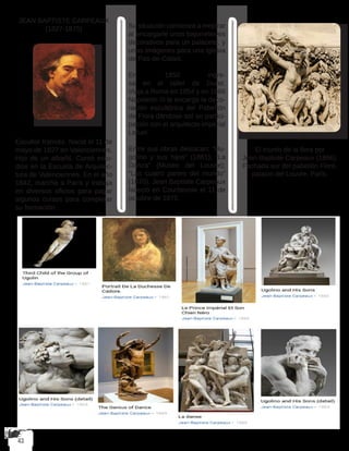 JEAN BAPTISTE CARPEAUX
(1827-1875)
Escultor francés. Nació el 11 de
mayo de 1827 en Valenciennes.
Hijo de un albañil. Cursó estu-
dios en la Escuela de Arquitec-
tura de Valenciennes. En el año
1842, marcha a París y trabaja
en diversos oficios para pagar
algunos cursos para completar
su formación.
Su situación comienza a mejorar
al encargarle unos bajorrelieves
decorativos para un palacete, y
unas imágenes para una iglesia
de Pas-de-Calais.
En 1850 ingre-
sa en el taller de Duret.
Viaja a Roma en 1854 y en 1866
Napoleón III le encarga la deco-
ración escultórica del Pabellón
de Flora dándose así su partici-
pación con el arquitecto imperial
Lefuel.
Entre sus obras destacan: “Hu-
golino y sus hijos” (1861); “La
Danza” (Museo del Louvre);
“Las cuatro partes del mundo”
(1870). Jean Baptiste Carpeaux
falleció en Courbevoie el 11 de
octubre de 1875.
El triunfo de la flora por
Jean-Baptiste Carpeaux (1866).
Fachada sur del pabellón Flore,
palacio del Louvre, París.
 