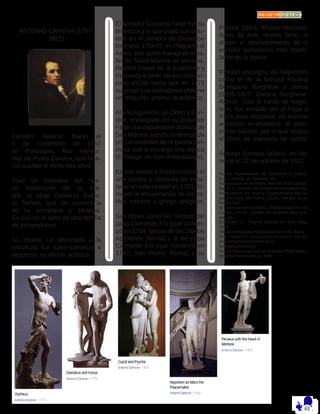 ANTONIO CANOVA (1757-
1822)
Escultor italiano. Nació el
1 de noviembre de 1757
en Possagno, Alto Véneto.
Hijo de Pietro Canova, que falle-
ció cuando él tenía tres años.
Tuvo un hermano del nue-
vo matrimonio de su ma-
dre, el abad Giovanni Battis-
ta Sartori, que se convertiría
en su secretario y albacea.
Se crió en el seno de una familia
de picapedreros.
Su abuelo, un aficionado a la
escultura, fue quien comenzó a
despertar su afición artística.
El senador Giovanni Falier fue su
protector y el que pagó sus estu-
dios en el obrador de Giuseppe
Bernardi, il Torritti, en Pagnano di
Asolo, con quien trabaja en el ta-
ller de Santa Marina, en Venecia.
Recibió clases de la Academia y
frecuenta el taller del escultorAn-
tonio d’Este hasta que en 1772
su grupo Los luchadores obtiene
un segundo premio académico.
Al año siguiente, un Orfeo y Eurí-
dice, encargado por su protector
Falier,fueexpuestoenlaplazade
San Marcos siendo contemplada
por un miembro de la familia Gri-
maldi que le encarga una réplica
(Ermitage de San Petersburgo).
En sus visitas a Roma conoció el
arte clásico y, después de insta-
larse en esta ciudad en 1781, fo-
mentó la recuperación de los es-
tilos romano y griego antiguos.
Sus obras como las tumbas del
papa Clemente XIV (que comen-
zó en 1784, iglesia de los Santos
Apóstoles, Roma) y la del papa
Clemente XIII (que comenzó en
1787, San Pedro, Roma) y su
Perseo (1801, Museo Metropo-
litano de Arte, Nueva York), le
dieron el reconocimiento de el
escultor neoclásico más impor-
tante de la época.
Recibió encargos de Napoleón,
como el de la famosa Paulina
Bonaparte Borghese y Venus
(1805-1807, Galería Borghese,
Roma). Tras la caída de Napo-
león, fue enviado por el Papa a
París para recuperar los tesoros
artísticos arrebatados al patri-
monio italiano, por lo que recibió
el título de marqués de Ischia.
Antonio Canova falleció en Ve-
necia el 12 de octubre de 1822.
Fuente: Romanesque Art, Wikipedia in English,
(n.d.). Tomado de wikipedia.org
Romanesque Architecture, New World Encyclope-
dia, (n.d.). Tomado de newworldencyclopedia.org
Romanesque Art: History, Characteristics and Im-
portant Facts, Art Hearty, (2018). Tomado de ar-
thearty.com
El origen del arte románico, Portal Google Art and
Culture, (2014). Tomado de artsandculture.goo-
gle.com
BOROBIO, L.: Historia sencilla del arte, Rialp,
2002
http://es.wikipedia.org/wiki/Antoine-Louis_Barye
http://www.mcnbiografias.com/app-bio/do/
show?key=barye-antoine-louis
buscabiografias.com
VV.AA.:Historia del arte de la Antigua Edad Media,
Editorial Ramón Areces, 2009
 