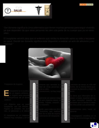 “Ser donante significa la única alternativa que tienen muchas personas para seguir viviendo
ya que dependen de que otras personas les den una parte de su cuerpo que ya no nece-
sitan.
El trasplante servirá para que el enfermo que reciba la donación salve su vida y recupere
su salud. Decidir ser donante significa estar dispuesto a realizar un acto de altruismo y so-
lidaridad.”
Trasplante de órganos
E
l trasplante es la sustitución
de un órgano enfermo por
un órgano sano proceden-
te habitualmente de un donante
cadáver.
Los órganos que se pueden
trasplantar son los riñones, el
hígado, el corazón, los pulmo-
nes, el páncreas y el intestino.
El trasplante es un tratamiento
médico muy complejo, y el único
tratamiento que necesita la soli-
daridad de otras personas para
llevarse a cabo.
¡Sin donaciones, no hay trasplan-
tes!
Actualmente se realizan trasplan-
tes de seis órganos vitales: riñón,
páncreas, hígado, corazón, pul-
món e intestino.
Consulte, para cada uno de ellos,
las funciones que realizan, la
gestión de la lista de espera y el
procedimiento del trasplante.
La decisión de donar es sólo del
donante, de la misma forma pue-
de revocar su decisión y elegir no
hacerlo.
Pero tiene que informarlo de in-
mediato a todas aquellas perso-
nas que necesiten saberlo, es
importante que la familia lo sepa,
pues ellos serán sus portavoces.
Requerimientos para hacer un
trasplante.
La investigación científica en el
campo de la inmunología ha me-
 