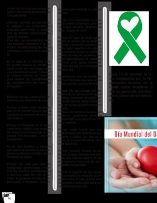 jorado las técnicas para elegir ór-
ganos con buena posibilidad de
compatibilidad.
Además, siempre, ya sea donan-
te cadáver o vivo, el donante es
evaluado para evitar la posibili-
dad de trasmitir enfermedad al-
guna al receptor.
Para ello, los especialistas reali-
zan estudios orientados a la de-
tección de enfermedad de origen
infeccioso o maligno en el donan-
te.
En el caso de un donante vivo,
es preciso evaluar su estado de
salud y con ello los riesgos ante
una intervención mayor y estudiar
el sistema inmune del donante
para valorar las probabilidades
de funcionamiento del injerto en
el receptor.
Razones por las cuales todos de-
beríamos ser donantes de vida
Porque a diario miles de perso-
nas en el mundo fallecen por la
insuficiencia terminal de uno y/u
otro órgano.
Porque el trasplante es el único
tratamiento médico que requiere
del apoyo incondicional de la so-
ciedad: “Sin Donantes…..No hay
trasplantes”.
Es un acto benéfico y solidario
que aporta la sociedad a sus inte-
grantes enfermos a través de los
Servicios de Salud.
Porque con este gran acto de
solidaridad, generosidad y mise-
ricordia nosotros contribuiríamos
a disminuir cada vez más el nú-
mero de pacientes en lista de es-
pera para un trasplante, única al-
ternativa para mejorar su calidad
de vida.
Porque si en vida fuimos servicia-
les al prójimo, Entonces, ¿porqué
no seguir siéndolo después de
haber dejado de vivir? .
Porque en lugar de dejar los ór-
ganos al destino de la descom-
posición y posterior putrefacción,
sería mejor dejarlos a la noble y
más solidaria causa de mejorar la
calidad de vida de pacientes que
viven dependientes de aparatos
médicos para poder sobrevivir,
aunque sea por un corto lapso de
tiempo más.
Dependencia, que les impide lle-
var normalmente una vida activa
a nivel laboral, social y familiar.
Porque con las córneas que do-
nemos le cumpliríamos el deseo
a ciertas personas de poder ver
el mundo que los rodea, oportuni-
dad, de la cual gozamos nosotros
en vida.
Porque con nuestros huesos que
donemos, podríamos darle la
oportunidad a un prójimo de vol-
ver a caminar.
Porque sabía Usted, que por
cada persona que done todos sus
órganos y tejidos (sin que se le
note), se pueden beneficiar mu-
chos pacientes.
Porque nosotros mismos no sa-
bemos si algún día haremos par-
te de una lista de espera de los
que necesitan trasplante de com-
ponentes anatómicos.
Porque la mayoría de las religio-
nes considera la donación de ór-
ganos como el más grande acto
de bondad y solidaridad para con
los prójimos enfermos.
Cada 14 de octubre, la fe-
cha establecida por la Or-
ganización Mundial de la
Salud busca incentivar a
que las personas manifies-
ten su deseo de ser donan-
tes.
 