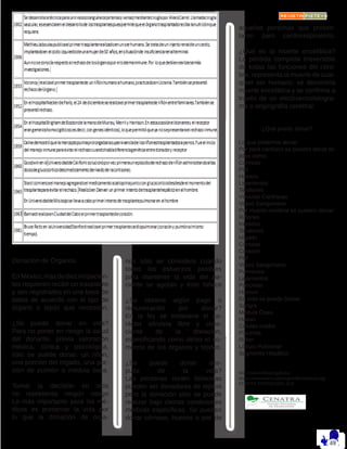nos sólo se considera cuando
todos los esfuerzos posibles
para mantener la vida del pa-
ciente se agotan y éste fallece
¿Se obtiene algún pago o
remuneración por donar?
En la ley se establece el ca-
rácter altruista libre y cons-
ciente de la donación,
especificando como delito el co-
mercio de los órganos y tejidos.
¿Se puede donar des-
pués de la vida?
Las personas recién fallecidas
pueden ser donadores de tejidos
pero la donación sólo se puede
realizar bajo ciertas condiciones
médicas específicas. Se pueden
donar córneas, huesos o piel de
aquellas personas que presen-
taron paro cardiorespiratorio.
¿Qué es la muerte encefálica?
La pérdida completa irreversible
de todas las funciones del cere-
bro, representa la muerte de cual-
quier ser humano; se denomina
muerte encefálica y se confirma a
través de un electroencefalogra-
ma o angiografía cerebral.
¿Qué puedo donar?
Lo que podemos donar.
Por para cardíaco se pueden donar te-
jidos como:
Córneas
Piel
Huesos
Ligamentos
Tendones
Válvulas Cardíacas
Vasos Sanguíneos
Por muerte cerebral se pueden donar:
Riñones
Intestino
Tendones
Hígado
Córneas
Corazón
Piel
Vasos Sanguíneos
Pulmones
Ligamentos
Páncreas
Huesos
En vida se puede Donar:
Sangre
Médula Ósea
Hueso
Células madre
Placenta
Riñon
Lóbulo Pulmonar
Segmento Hepático
http://salud.edomex.gob.mx
https://www.americantransplantfoundation.org/
FUENTE: FUNDACIÓN ALE
Donación de Órganos.
EnMéxico,másdediezmilpacien-
tes requieren recibir un trasplante
y son registrados en una base de
datos de acuerdo con el tipo de
órgano o tejido que necesitan.
¿Se puede donar en vida?
Para no poner en riesgo la salud
del donante, previa valoración
médica, clínica y psicológica,
sólo se puede donar: un riñón,
una porción del hígado, una por-
ción de pulmón o médula ósea.
Tomar la decisión en vida
no representa ningún riesgo
Lo más importante para los mé-
dicos es preservar la vida por
lo que la donación de órga-
 